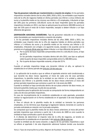 Tipo de gravamen reducido por mantenimiento o creación de empleo. En los periodos
impositivos iniciados dentro de los años 2009, 2010 y 2011, las entidades cuyo importe
neto de la cifra de negocios habida en dichos periodos sea inferior a cinco millones de
euros y la plantilla media en los mismos sea inferior a 25 empleados, tributarán al tipo
del 20% para los primeros 120.202,41 euros de base imponible (para los periodos
impositivos iniciados en 2011, ese tipo se aplicará para los primeros 300.000 euros) y al
tipo del 25% para el resto de la base imponible, excepto si deben tributar a un tipo
diferente del general.
(DISPOSICIÓN ADICIONAL DUODÉCIMA. Tipo de gravamen reducido en el Impuesto
sobre Sociedades por mantenimiento o creación de empleo.
1. En los períodos impositivos iniciados dentro de los años 2009, 2010 y 2011, las
entidades cuyo importe neto de la cifra de negocios habida en dichos períodos sea
inferior a 5 millones de euros y la plantilla media en los mismos sea inferior a 25
empleados, tributarán con arreglo a la siguiente escala, excepto si de acuerdo con lo
previsto en el artículo 28 de esta Ley deban tributar a un tipo diferente del general:
a. Por la parte de base imponible comprendida entre 0 y 120.202,41 euros, al tipo
del 20 %.
En los períodos impositivos iniciados dentro del año 2011, ese tipo se aplicará
sobre la parte de base imponible comprendida entre 0 y 300.000 euros.
b. Por la parte de base imponible restante, al tipo del 25 %.
c.
Cuando el período impositivo tenga una duración inferior al año, se aplicará lo
establecido en el último párrafo del artículo 114 de esta Ley.
2. La aplicación de la escala a que se refiere el apartado anterior está condicionada a
que durante los doce meses siguientes al inicio de cada uno de esos períodos
impositivos, la plantilla media de la entidad no sea inferior a la unidad y, además,
tampoco sea inferior a la plantilla media de los doce meses anteriores al inicio del
primer período impositivo que comience a partir de 1 de enero de 2009.
Cuando la entidad se haya constituido dentro de ese plazo anterior de doce meses, se
tomará la plantilla media que resulte de ese período.
Los requisitos para la aplicación de la escala se computarán de forma independiente en
cada uno de esos períodos impositivos.
En caso de incumplimiento de la condición establecida en este apartado, procederá
realizar la regularización en la forma establecida en el apartado 5 de esta disposición
adicional.
3. Para el cálculo de la plantilla media de la entidad se tomarán las personas
empleadas, en los términos que disponga la legislación laboral, teniendo en cuenta la
jornada contratada en relación con la jornada completa.
Se computará que la plantilla media de los doce meses anteriores al inicio del primer
período impositivo que comience a partir de 1 de enero de 2009 es cero cuando la
entidad se haya constituido a partir de esa fecha.
4. A efectos de determinar el importe neto de la cifra de negocios, se tendrá en
consideración lo establecido en el apartado 3 del artículo 108 de esta Ley.
Cuando la entidad sea de nueva creación, o alguno de los períodos impositivos a que
se refiere al apartado 1 de esta disposición adicional hubiere tenido una duración
Tema 2. Tipos de empresa/forma jurídica. Régimen de fiscalidad. Proyecto Amatic.

Pág. 56

 