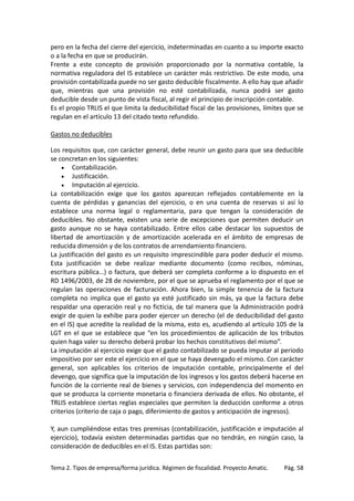 pero en la fecha del cierre del ejercicio, indeterminadas en cuanto a su importe exacto
o a la fecha en que se producirán.
Frente a este concepto de provisión proporcionado por la normativa contable, la
normativa reguladora del IS establece un carácter más restrictivo. De este modo, una
provisión contabilizada puede no ser gasto deducible fiscalmente. A ello hay que añadir
que, mientras que una provisión no esté contabilizada, nunca podrá ser gasto
deducible desde un punto de vista fiscal, al regir el principio de inscripción contable.
Es el propio TRLIS el que limita la deducibilidad fiscal de las provisiones, límites que se
regulan en el artículo 13 del citado texto refundido.
Gastos no deducibles
Los requisitos que, con carácter general, debe reunir un gasto para que sea deducible
se concretan en los siguientes:
• Contabilización.
• Justificación.
• Imputación al ejercicio.
La contabilización exige que los gastos aparezcan reflejados contablemente en la
cuenta de pérdidas y ganancias del ejercicio, o en una cuenta de reservas si así lo
establece una norma legal o reglamentaria, para que tengan la consideración de
deducibles. No obstante, existen una serie de excepciones que permiten deducir un
gasto aunque no se haya contabilizado. Entre ellos cabe destacar los supuestos de
libertad de amortización y de amortización acelerada en el ámbito de empresas de
reducida dimensión y de los contratos de arrendamiento financiero.
La justificación del gasto es un requisito imprescindible para poder deducir el mismo.
Esta justificación se debe realizar mediante documento (como recibos, nóminas,
escritura pública…) o factura, que deberá ser completa conforme a lo dispuesto en el
RD 1496/2003, de 28 de noviembre, por el que se aprueba el reglamento por el que se
regulan las operaciones de facturación. Ahora bien, la simple tenencia de la factura
completa no implica que el gasto ya esté justificado sin más, ya que la factura debe
respaldar una operación real y no ficticia, de tal manera que la Administración podrá
exigir de quien la exhibe para poder ejercer un derecho (el de deducibilidad del gasto
en el IS) que acredite la realidad de la misma, esto es, acudiendo al artículo 105 de la
LGT en el que se establece que “en los procedimientos de aplicación de los tributos
quien haga valer su derecho deberá probar los hechos constitutivos del mismo”.
La imputación al ejercicio exige que el gasto contabilizado se pueda imputar al periodo
impositivo por ser este el ejercicio en el que se haya devengado el mismo. Con carácter
general, son aplicables los criterios de imputación contable, principalmente el del
devengo, que significa que la imputación de los ingresos y los gastos deberá hacerse en
función de la corriente real de bienes y servicios, con independencia del momento en
que se produzca la corriente monetaria o financiera derivada de ellos. No obstante, el
TRLIS establece ciertas reglas especiales que permiten la deducción conforme a otros
criterios (criterio de caja o pago, diferimiento de gastos y anticipación de ingresos).
Y, aun cumpliéndose estas tres premisas (contabilización, justificación e imputación al
ejercicio), todavía existen determinadas partidas que no tendrán, en ningún caso, la
consideración de deducibles en el IS. Estas partidas son:
Tema 2. Tipos de empresa/forma jurídica. Régimen de fiscalidad. Proyecto Amatic.

Pág. 58

 