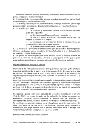 1.- Retribución de fondos propios: dividendos y otras formas de retribución a los socios
por su participación en el capital social.
2.- El gasto del IS. En el mismo sentido, tampoco tendrá consideración de ingreso fiscal
su posible registro como ingreso contable.
3.- Las multas y sanciones penales y administrativas, el recargo de apremio y el recargo
por presentación fuera de plazo de declaraciones-liquidaciones y autoliquidaciones.
4.- Las pérdidas en el juego.
o
Los donativos y liberalidades, sin que se consideren como tales
gastos a los siguientes:
o
Los de relaciones públicas con clientes y proveedores.
o
Los que, con arreglo a los usos y costumbres, se efectúen con
respecto al personal de la empresa.
o
Los realizados para promocionar, directa o indirectamente, las
ventas de bienes y prestaciones de servicios.
o
Los que se hallen correlacionados con los ingresos.
5.- Las dotaciones a provisiones o fondos internos para dar cobertura de contingencias
idénticas o análogas a las que son objeto del Texto Refundido de la Ley de Regulación
de los Planes y Fondos de Pensiones.
6.- Los gastos por servicios prestados desde paraísos fiscales o pagados a través de
personas o entidades allí residentes, salvo que el sujeto pasivo pruebe que el gasto
devengado corresponde a una operación o transacción efectivamente realizada.
Imputación temporal de ingresos y gastos
El artículo 19 del TRLIS señala los criterios de imputación de ingresos y gastos a la base
imponible, estableciendo lo que es el criterio general, el del devengo, junto a dos
excepciones: las operaciones a plazo o con precio aplazado y los criterios de
imputación propuestos por el sujeto pasivo conforme a lo previsto en los artículos 31 y
32 del RIS.
Criterio de devengo. El criterio del devengo es el criterio marcado como general por el
artículo 19.1 del TRLIS y según el cual los ingresos y gastos se imputarán en el ejercicio
en que se produzcan unos u otros, es decir, atendiendo al periodo en que se realice la
corriente real de bienes y servicios, independientemente de cuándo se produzca la
corriente monetaria o financiera derivada de los mismos.
Operaciones a plazos o con precio aplazado. Se encuentran reguladas en el artículo
19.4 del TRLIS. Las rentas derivadas de la realización de dichas operaciones se
entenderán obtenidas proporcionalmente a medida que se efectúen los
correspondientes cobros, salvo que la entidad decida aplicar el criterio del devengo.
Se consideran operaciones a plazos o con precio aplazado las ventas y ejecuciones de
obra cuyo precio se perciba, total o parcialmente, mediante pagos sucesivos o
mediante un solo pago, siempre que el periodo transcurrido entre la entrega y el
vencimiento del último o único plazo sea superior a un año.
Compensación de bases imponibles negativas

Tema 2. Tipos de empresa/forma jurídica. Régimen de fiscalidad. Proyecto Amatic.

Pág. 59

 
