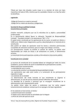 Tributa por tipos más elevados cuanto mayor es su volumen de renta con tipos
impositivos de hasta el 43%, mientras que las sociedades tributan a un tipo fijo sobre
los beneficios.
Legislación
-Código de Comercio en materia mercantil
-Código Civil en materia de derechos y obligaciones
Sociedad de Responsabilidad Limitada
Características principales
Carácter mercantil, cualquiera que sea la naturaleza de su objeto y personalidad
jurídica propia.
En la denominación deberá figurar la indicación "Sociedad de Responsabilidad
Limitada", "Sociedad Limitada" o sus abreviaturas "SRL" o "SL".
El capital social, constituido por las aportaciones de los socios, no podrá ser inferior a
3.000 euros. Deberá estar íntegramente suscrito y desembolsado en el momento de la
constitución.
Sólo podrán ser objeto de aportación social los bienes o derechos patrimoniales
susceptibles de valoración económica, pero en ningún caso trabajo o servicios.
Las participaciones sociales no tendrán el carácter de valores, no podrán estar
representadas por medio de títulos o de anotaciones en cuenta, ni denominarse
acciones.
La transmisión de las participaciones sociales se formalizará en documento público.
Constitución de la sociedad
La escritura de constitución de la sociedad deberá ser otorgada por todos los socios
fundadores, quienes habrán de asumir la totalidad de las participaciones sociales.
Deberá expresarse necesariamente:
-La identidad del socio o socios
-La voluntad de constituir una Sociedad de Responsabilidad Limitada
-Las aportaciones que cada socio realice y la numeración de las participaciones
asignadas en pago.
-Los estatutos de la sociedad
-La determinación del modo concreto en que inicialmente se organice la
administración, en caso de que los estatutos prevean diferentes alternativas.
-La identidad de la persona o personas que se encarguen inicialmente de la
administración y de la representación social.
-Se podrán incluir todos los pactos y condiciones que los socios juzguen
convenientemente establecer, siempre que no se opongan a las leyes reguladoras.
En los estatutos se hará constar, al menos:
-La denominación de la sociedad
-El objeto social, determinando las actividades que lo integran
-La fecha de cierre del ejercicio social
Tema 2. Tipos de empresa/forma jurídica. Régimen de fiscalidad. Proyecto Amatic.

Pág. 6

 