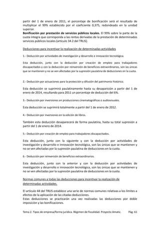 partir del 1 de enero de 2011, el porcentaje de bonificación será el resultado de
multiplicar el 99% establecido por el coeficiente 0,375, redondeado en la unidad
superior.
Bonificación por prestación de servicios públicos locales. El 99% sobre la parte de la
cuota íntegra que corresponda a las rentas derivadas de la prestación de determinados
servicios públicos locales (artículo 34.2 del TRLIS).
Deducciones para incentivar la realización de determinadas actividades
1.- Deducción por actividades de investigación y desarrollo e innovación tecnológica.
Esta deducción, junto con la deducción por creación de empleo para trabajadores
discapacitados y con la deducción por reinversión de beneficios extraordinarios, son las únicas
que se mantienen y no se ven afectadas por la supresión paulatina de deducciones en la cuota.

2.- Deducción por actuaciones para la protección y difusión del patrimonio histórico.

Esta deducción se suprimirá paulatinamente hasta su desaparición a partir del 1 de
enero de 2014, resultando para 2011 un porcentaje de deducción del 6%.
3.- Deducción por inversiones en producciones cinematográficas o audiovisuales.

Esta deducción se suprimirá totalmente a partir del 1 de enero de 2012.
4.- Deducción por inversiones en la edición de libros.

También esta deducción desaparecerá de forma paulatina, hasta su total supresión a
partir del 1 de enero de 2014.
5.- Deducción por creación de empleo para trabajadores discapacitados.

Esta deducción, junto con la siguiente y con la deducción por actividades de
investigación y desarrollo e innovación tecnológica, son las únicas que se mantienen y
no se ven afectadas por la supresión paulatina de deducciones en la cuota.
6.- Deducción por reinversión de beneficios extraordinarios.

Esta deducción, junto con la anterior y con la deducción por actividades de
investigación y desarrollo e innovación tecnológica, son las únicas que se mantienen y
no se ven afectadas por la supresión paulatina de deducciones en la cuota.
Normas comunes a todas las deducciones para incentivar la realización de
determinadas actividades.
El artículo 44 del TRLIS establece una serie de normas comunes relativas a los límites a
efectos de la aplicación de las citadas deducciones.
Estas deducciones se practicarán una vez realizadas las deducciones por doble
imposición y las bonificaciones.
Tema 2. Tipos de empresa/forma jurídica. Régimen de fiscalidad. Proyecto Amatic.

Pág. 61

 