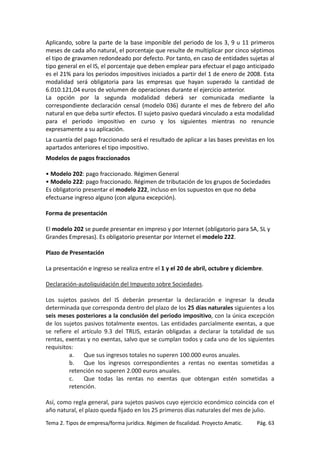 Aplicando, sobre la parte de la base imponible del periodo de los 3, 9 u 11 primeros
meses de cada año natural, el porcentaje que resulte de multiplicar por cinco séptimos
el tipo de gravamen redondeado por defecto. Por tanto, en caso de entidades sujetas al
tipo general en el IS, el porcentaje que deben emplear para efectuar el pago anticipado
es el 21% para los periodos impositivos iniciados a partir del 1 de enero de 2008. Esta
modalidad será obligatoria para las empresas que hayan superado la cantidad de
6.010.121,04 euros de volumen de operaciones durante el ejercicio anterior.
La opción por la segunda modalidad deberá ser comunicada mediante la
correspondiente declaración censal (modelo 036) durante el mes de febrero del año
natural en que deba surtir efectos. El sujeto pasivo quedará vinculado a esta modalidad
para el periodo impositivo en curso y los siguientes mientras no renuncie
expresamente a su aplicación.
La cuantía del pago fraccionado será el resultado de aplicar a las bases previstas en los
apartados anteriores el tipo impositivo.
Modelos de pagos fraccionados
• Modelo 202: pago fraccionado. Régimen General
• Modelo 222: pago fraccionado. Régimen de tributación de los grupos de Sociedades
Es obligatorio presentar el modelo 222, incluso en los supuestos en que no deba
efectuarse ingreso alguno (con alguna excepción).
Forma de presentación
El modelo 202 se puede presentar en impreso y por Internet (obligatorio para SA, SL y
Grandes Empresas). Es obligatorio presentar por Internet el modelo 222.
Plazo de Presentación
La presentación e ingreso se realiza entre el 1 y el 20 de abril, octubre y diciembre.
Declaración-autoliquidación del Impuesto sobre Sociedades.
Los sujetos pasivos del IS deberán presentar la declaración e ingresar la deuda
determinada que corresponda dentro del plazo de los 25 días naturales siguientes a los
seis meses posteriores a la conclusión del periodo impositivo, con la única excepción
de los sujetos pasivos totalmente exentos. Las entidades parcialmente exentas, a que
se refiere el artículo 9.3 del TRLIS, estarán obligadas a declarar la totalidad de sus
rentas, exentas y no exentas, salvo que se cumplan todos y cada uno de los siguientes
requisitos:
a.
Que sus ingresos totales no superen 100.000 euros anuales.
b. Que los ingresos correspondientes a rentas no exentas sometidas a
retención no superen 2.000 euros anuales.
c.
Que todas las rentas no exentas que obtengan estén sometidas a
retención.
Así, como regla general, para sujetos pasivos cuyo ejercicio económico coincida con el
año natural, el plazo queda fijado en los 25 primeros días naturales del mes de julio.
Tema 2. Tipos de empresa/forma jurídica. Régimen de fiscalidad. Proyecto Amatic.

Pág. 63

 