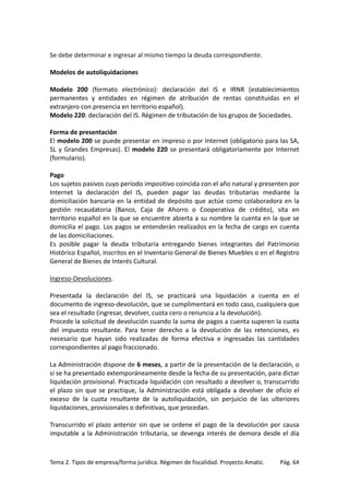 Se debe determinar e ingresar al mismo tiempo la deuda correspondiente.
Modelos de autoliquidaciones
Modelo 200 (formato electrónico): declaración del IS e IRNR (establecimientos
permanentes y entidades en régimen de atribución de rentas constituidas en el
extranjero con presencia en territorio español).
Modelo 220: declaración del IS. Régimen de tributación de los grupos de Sociedades.
Forma de presentación
El modelo 200 se puede presentar en impreso o por Internet (obligatorio para las SA,
SL y Grandes Empresas). El modelo 220 se presentará obligatoriamente por Internet
(formulario).
Pago
Los sujetos pasivos cuyo período impositivo coincida con el año natural y presenten por
Internet la declaración del IS, pueden pagar las deudas tributarias mediante la
domiciliación bancaria en la entidad de depósito que actúe como colaboradora en la
gestión recaudatoria (Banco, Caja de Ahorro o Cooperativa de crédito), sita en
territorio español en la que se encuentre abierta a su nombre la cuenta en la que se
domicilia el pago. Los pagos se entenderán realizados en la fecha de cargo en cuenta
de las domiciliaciones.
Es posible pagar la deuda tributaria entregando bienes integrantes del Patrimonio
Histórico Español, inscritos en el Inventario General de Bienes Muebles o en el Registro
General de Bienes de Interés Cultural.
Ingreso-Devoluciones.
Presentada la declaración del IS, se practicará una liquidación a cuenta en el
documento de ingreso-devolución, que se cumplimentará en todo caso, cualquiera que
sea el resultado (ingresar, devolver, cuota cero o renuncia a la devolución).
Procede la solicitud de devolución cuando la suma de pagos a cuenta superen la cuota
del impuesto resultante. Para tener derecho a la devolución de las retenciones, es
necesario que hayan sido realizadas de forma efectiva e ingresadas las cantidades
correspondientes al pago fraccionado.
La Administración dispone de 6 meses, a partir de la presentación de la declaración, o
si se ha presentado extemporáneamente desde la fecha de su presentación, para dictar
liquidación provisional. Practicada liquidación con resultado a devolver o, transcurrido
el plazo sin que se practique, la Administración está obligada a devolver de oficio el
exceso de la cuota resultante de la autoliquidación, sin perjuicio de las ulteriores
liquidaciones, provisionales o definitivas, que procedan.
Transcurrido el plazo anterior sin que se ordene el pago de la devolución por causa
imputable a la Administración tributaria, se devenga interés de demora desde el día

Tema 2. Tipos de empresa/forma jurídica. Régimen de fiscalidad. Proyecto Amatic.

Pág. 64

 