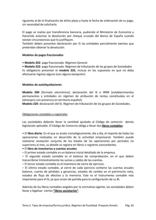 siguiente al de la finalización de dicho plazo y hasta la fecha de ordenación de su pago,
sin necesidad de solicitarlo.
El pago se realiza por transferencia bancaria, pudiendo el Ministerio de Economía y
Hacienda autorizar la devolución por cheque cruzado del Banco de España cuando
existan circunstancias que lo justifiquen.
También deben presentar declaración por IS las entidades parcialmente exentas que
pretendan obtener la devolución.
Modelos de pagos fraccionados
• Modelo 202: pago fraccionado. Régimen General
• Modelo 222: pago fraccionado. Régimen de tributación de los grupos de Sociedades
Es obligatorio presentar el modelo 222, incluso en los supuestos en que no deba
efectuarse ingreso alguno (con alguna excepción).
Modelos de autoliquidaciones
Modelo 200 (formato electrónico): declaración del IS e IRNR (establecimientos
permanentes y entidades en régimen de atribución de rentas constituidas en el
extranjero con presencia en territorio español).
Modelo 220: declaración del IS. Régimen de tributación de los grupos de Sociedades.
Obligaciones contables y registrales
Las sociedades deberán llevar la cantidad ajustada al Código de comercio demás
legislación aplicable. El Código de Comercio obliga a llevar dos libros contables:
• El libro diario. En el que se anota cronológicamente, día a día, el importe de todas las
operaciones realizadas en desarrollo de la actividad empresarial. También puede
realizarse anotación conjunta de los totales de las operaciones por períodos no
superiores al mes, su detalle se registra en libros o registros concordantes.
• El libro de inventarios y cuentas anuales.
– El primer estado contable es un balance inicial detallado de la empresa.
– El segundo estado contable es el balance de comprobación, en el que deben
transcribirse trimestralmente las sumas y saldos de las cuentas.
– El tercer estado contable es el inventario de cierre de ejercicio.
– El último estado contable, al cierre de cada ejercicio contiene las cuentas anuales
balance, cuenta de pérdidas y ganancias, estados de cambio en el patrimonio neto,
estados de flujo de efectivo y la memoria. Este es el Instrumento contable más
importante para el IS, ya que sirven de partida para la configuración de su BI.
Además de los libros contables exigidos por la normativa vigente, las sociedades deben
llevar y legalizar ciertos “libros societarios”:

Tema 2. Tipos de empresa/forma jurídica. Régimen de fiscalidad. Proyecto Amatic.

Pág. 65

 