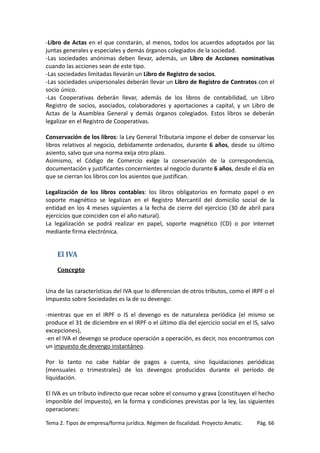 -Libro de Actas en el que constarán, al menos, todos los acuerdos adoptados por las
juntas generales y especiales y demás órganos colegiados de la sociedad.
-Las sociedades anónimas deben llevar, además, un Libro de Acciones nominativas
cuando las acciones sean de este tipo.
-Las sociedades limitadas llevarán un Libro de Registro de socios.
-Las sociedades unipersonales deberán llevar un Libro de Registro de Contratos con el
socio único.
-Las Cooperativas deberán llevar, además de los libros de contabilidad, un Libro
Registro de socios, asociados, colaboradores y aportaciones a capital, y un Libro de
Actas de la Asamblea General y demás órganos colegiados. Estos libros se deberán
legalizar en el Registro de Cooperativas.
Conservación de los libros: la Ley General Tributaria impone el deber de conservar los
libros relativos al negocio, debidamente ordenados, durante 6 años, desde su último
asiento, salvo que una norma exija otro plazo.
Asimismo, el Código de Comercio exige la conservación de la correspondencia,
documentación y justificantes concernientes al negocio durante 6 años, desde el día en
que se cierran los libros con los asientos que justifican.
Legalización de los libros contables: los libros obligatorios en formato papel o en
soporte magnético se legalizan en el Registro Mercantil del domicilio social de la
entidad en los 4 meses siguientes a la fecha de cierre del ejercicio (30 de abril para
ejercicios que coinciden con el año natural).
La legalización se podrá realizar en papel, soporte magnético (CD) o por Internet
mediante firma electrónica.

El IVA
Concepto
Una de las características del IVA que lo diferencian de otros tributos, como el IRPF o el
Impuesto sobre Sociedades es la de su devengo:
-mientras que en el IRPF o IS el devengo es de naturaleza periódica (el mismo se
produce el 31 de diciembre en el IRPF o el último día del ejercicio social en el IS, salvo
excepciones),
-en el IVA el devengo se produce operación a operación, es decir, nos encontramos con
un impuesto de devengo instantáneo.
Por lo tanto no cabe hablar de pagos a cuenta, sino liquidaciones periódicas
(mensuales o trimestrales) de los devengos producidos durante el período de
liquidación.
El IVA es un tributo indirecto que recae sobre el consumo y grava (constituyen el hecho
imponible del impuesto), en la forma y condiciones previstas por la ley, las siguientes
operaciones:
Tema 2. Tipos de empresa/forma jurídica. Régimen de fiscalidad. Proyecto Amatic.

Pág. 66

 