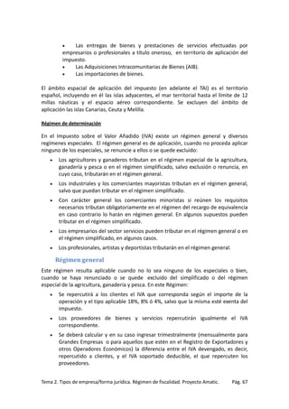 Las entregas de bienes y prestaciones de servicios efectuadas por
empresarios o profesionales a título oneroso, en territorio de aplicación del
impuesto.
•
Las Adquisiciones Intracomunitarias de Bienes (AIB).
•
Las importaciones de bienes.
•

El ámbito espacial de aplicación del impuesto (en adelante el TAI) es el territorio
español, incluyendo en él las islas adyacentes, el mar territorial hasta el límite de 12
millas náuticas y el espacio aéreo correspondiente. Se excluyen del ámbito de
aplicación las islas Canarias, Ceuta y Melilla.
Régimen de determinación

En el Impuesto sobre el Valor Añadido (IVA) existe un régimen general y diversos
regímenes especiales. El régimen general es de aplicación, cuando no proceda aplicar
ninguno de los especiales, se renuncie a ellos o se quede excluido:
•

Los agricultores y ganaderos tributan en el régimen especial de la agricultura,
ganadería y pesca o en el régimen simplificado, salvo exclusión o renuncia, en
cuyo caso, tributarán en el régimen general.

•

Los industriales y los comerciantes mayoristas tributan en el régimen general,
salvo que puedan tributar en el régimen simplificado.

•

Con carácter general los comerciantes minoristas si reúnen los requisitos
necesarios tributan obligatoriamente en el régimen del recargo de equivalencia
en caso contrario lo harán en régimen general. En algunos supuestos pueden
tributar en el régimen simplificado.

•

Los empresarios del sector servicios pueden tributar en el régimen general o en
el régimen simplificado, en algunos casos.

•

Los profesionales, artistas y deportistas tributarán en el régimen general.

Régimen general
Este régimen resulta aplicable cuando no lo sea ninguno de los especiales o bien,
cuando se haya renunciado o se quede excluido del simplificado o del régimen
especial de la agricultura, ganadería y pesca. En este Régimen:
•

Se repercutirá a los clientes el IVA que corresponda según el importe de la
operación y el tipo aplicable 18%, 8% ó 4%, salvo que la misma esté exenta del
impuesto.

•

Los proveedores de bienes y servicios repercutirán igualmente el IVA
correspondiente.

•

Se deberá calcular y en su caso ingresar trimestralmente (mensualmente para
Grandes Empresas o para aquellos que estén en el Registro de Exportadores y
otros Operadores Económicos) la diferencia entre el IVA devengado, es decir,
repercutido a clientes, y el IVA soportado deducible, el que repercuten los
proveedores.

Tema 2. Tipos de empresa/forma jurídica. Régimen de fiscalidad. Proyecto Amatic.

Pág. 67

 