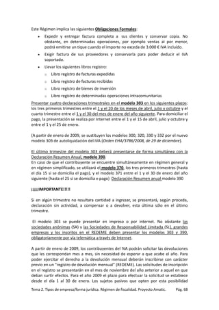 Este Régimen implica las siguientes Obligaciones Formales:
•

Expedir y entregar factura completa a sus clientes y conservar copia. No
obstante, en determinadas operaciones, por ejemplo ventas al por menor,
podrá emitirse un tique cuando el importe no exceda de 3.000 € IVA incluido.

•

Exigir factura de sus proveedores y conservarla para poder deducir el IVA
soportado.

•

Llevar los siguientes libros registro:
o

Libro registro de facturas expedidas

o

Libro registro de facturas recibidas

o

Libro registro de bienes de inversión

o

Libro registro de determinadas operaciones intracomunitarias

Presentar cuatro declaraciones trimestrales en el modelo 303 en los siguientes plazos:
los tres primeros trimestres entre el 1 y el 20 de los meses de abril, julio y octubre y el
cuarto trimestre entre el 1 y el 30 del mes de enero del año siguiente. Para domiciliar el
pago, la presentación se realiza por Internet entre el 1 y el 15 de abril, julio y octubre y
entre el 1 y el 25 de enero.
(A partir de enero de 2009, se sustituyen los modelos 300, 320, 330 y 332 por el nuevo
modelo 303 de autoliquidación del IVA (Orden EHA/3786/2008, de 29 de diciembre).
El último trimestre del modelo 303 deberá presentarse de forma simultánea con la
Declaración Resumen Anual, modelo 390.
En caso de que el contribuyente se encuentre simultáneamente en régimen general y
en régimen simplificado, se utilizará el modelo 370, los tres primeros trimestres (hasta
el día 15 si se domicilia el pago), y el modelo 371 entre el 1 y el 30 de enero del año
siguiente (hasta el 25 si se domicilia e pago) Declaración Resumen anual modelo 390
¡¡¡¡¡IMPORTANTE!!!!!
Si en algún trimestre no resultara cantidad a ingresar, se presentará, según proceda,
declaración sin actividad, a compensar o a devolver, esta última sólo en el último
trimestre.
El modelo 303 se puede presentar en impreso o por internet. No obstante las
sociedades anónimas (SA) y las Sociedades de Responsabilidad Limitada (SL), grandes
empresas y los inscritos en el REDEME deben presentar los modelos 303 y 390,
obligatoriamente por vía telemática a través de Internet.
A partir de enero de 2009, los contribuyentes del IVA podrán solicitar las devoluciones
que les correspondan mes a mes, sin necesidad de esperar a que acabe el año. Para
poder ejercitar el derecho a la devolución mensual deberán inscribirse con carácter
previo en un “registro de devolución mensual” (REDEME). Las solicitudes de inscripción
en el registro se presentarán en el mes de noviembre del año anterior a aquel en que
deban surtir efectos. Para el año 2009 el plazo para efectuar la solicitud se establece
desde el día 1 al 30 de enero. Los sujetos pasivos que opten por esta posibilidad
Tema 2. Tipos de empresa/forma jurídica. Régimen de fiscalidad. Proyecto Amatic.

Pág. 68

 