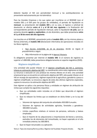 deberán liquidar el IVA con periodicidad mensual y las autoliquidaciones se
presentarán exclusivamente por vía telemática:
Para las Grandes Empresas y los que opten por inscribirse en el REDEME (con el
modelo 036 y el 039 para los grupos de entidades), el período de liquidación es
mensual. La presentación del modelo 303 y en su caso, el ingreso o solicitud de
devolución se efectúa entre el 1 y el 20 del mes siguiente a la finalización del
correspondiente período de liquidación mensual, salvo la liquidación de julio, que se
presenta durante agosto y septiembre y la de diciembre, que debe presentarse entre
el 1 y el 30 de enero del año siguiente.
Los inscritos en el REDEME, presentarán junto al modelo 303 y en los mismos plazos y
formas (Internet), el modelo 340 (Declaración informativa de operaciones incluidas en
los libros registro).
•

Real Decreto 2126/2008, de 26 de diciembre, donde se regula el

procedimiento a seguir.
•

Más Información en la página de la Agencia Tributaria.

Es obligatorio presentar por Internet el modelo 340. Si el número de registros es
superior a 5.000.000, debe presentarse obligatoriamente en soporte magnético (DVD).

Régimen simplificado
Una actividad sólo puede tributar en el régimen simplificado del IVA si, asimismo,
tributa en estimación objetiva del IRPF. La coordinación entre estos regímenes es total.
La renuncia o exclusión en uno produce los mismos efectos en el otro. Una actividad
empresarial que se encuentre en estimación objetiva del IRPF, sólo puede tributar en el
IVA en recargo de equivalencia, régimen especial de la agricultura, ganadería y pesca o
régimen simplificado. La renuncia a alguno de estos dos últimos regímenes especiales,
supone la renuncia a la estimación objetiva del IRPF.
Este régimen se aplica a las personas físicas y entidades en régimen de atribución de
rentas que cumplan los siguientes requisitos:
•

Que sus actividades estén incluidas en el Orden que desarrolla el régimen
simplificado.

•

Que no rebasen los límites que se establecen en dicha Orden y en la Ley del
IVA:
o
o

Volumen de ingresos de actividades agrícolas, forestales y ganaderas:
300.000 € anuales.

o

Límites específicos relativos al número de personas, vehículos y bateas
empleadas.

o

•

Volumen de ingresos del conjunto de actividades 450.000 € anuales.

Que el importe de las adquisiciones o importaciones de bienes y servicios,
excluidos los de elementos del inmovilizado, no hayan superado en el año
inmediato anterior, los 300.000 €.

Que no hayan renunciado a su aplicación.

Tema 2. Tipos de empresa/forma jurídica. Régimen de fiscalidad. Proyecto Amatic.

Pág. 69

 