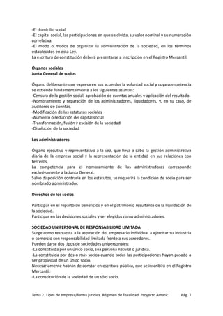 -El domicilio social
-El capital social, las participaciones en que se divida, su valor nominal y su numeración
correlativa.
-El modo o modos de organizar la administración de la sociedad, en los términos
establecidos en esta Ley.
La escritura de constitución deberá presentarse a inscripción en el Registro Mercantil.
Órganos sociales
Junta General de socios
Órgano deliberante que expresa en sus acuerdos la voluntad social y cuya competencia
se extiende fundamentalmente a los siguientes asuntos:
-Censura de la gestión social, aprobación de cuentas anuales y aplicación del resultado.
-Nombramiento y separación de los administradores, liquidadores, y, en su caso, de
auditores de cuentas.
-Modificación de los estatutos sociales
-Aumento o reducción del capital social
-Transformación, fusión y escisión de la sociedad
-Disolución de la sociedad
Los administradores
Órgano ejecutivo y representativo a la vez, que lleva a cabo la gestión administrativa
diaria de la empresa social y la representación de la entidad en sus relaciones con
terceros.
La competencia para el nombramiento de los administradores corresponde
exclusivamente a la Junta General.
Salvo disposición contraria en los estatutos, se requerirá la condición de socio para ser
nombrado administrador.
Derechos de los socios
Participar en el reparto de beneficios y en el patrimonio resultante de la liquidación de
la sociedad.
Participar en las decisiones sociales y ser elegidos como administradores.
SOCIEDAD UNIPERSONAL DE RESPONSABILIDAD LIMITADA
Surge como respuesta a la aspiración del empresario individual a ejercitar su industria
o comercio con responsabilidad limitada frente a sus acreedores.
Pueden darse dos tipos de sociedades unipersonales:
-La constituida por un único socio, sea persona natural o jurídica.
-La constituida por dos o más socios cuando todas las participaciones hayan pasado a
ser propiedad de un único socio.
Necesariamente habrán de constar en escritura pública, que se inscribirá en el Registro
Mercantil:
-La constitución de la sociedad de un sólo socio.

Tema 2. Tipos de empresa/forma jurídica. Régimen de fiscalidad. Proyecto Amatic.

Pág. 7

 