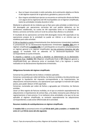 •

Que no hayan renunciado ni estén excluidos, de la estimación objetiva en Renta
ni del régimen especial de la agricultura, ganadería y pesca en el IVA.

•

Que ninguna actividad que ejerzan se encuentre en estimación directa de Renta
o en alguno de los regímenes del IVA incompatibles con el régimen simplificado,
(salvo las actividades iniciadas durante el año).

Mediante la aplicación de los módulos que se fijan para cada actividad, se determina el
IVA devengado por operaciones corrientes del cual podrán deducirse, en las
condiciones establecidas, las cuotas de IVA soportadas tanto en la adquisición de
bienes y servicios corrientes como en la de los activos fijos afectos a la actividad.
El resultado de las operaciones corriente (IVA devengado menos IVA soportado en las
operaciones propias de la actividad) no puede ser inferior a un mínimo que se
establece para cada actividad.
El IVA se liquidará a cuenta trimestralmente (tres declaraciones trimestrales) mediante
la presentación de las declaraciones-liquidaciones trimestrales (modelo 310 para el
régimen simplificado o modelo 370 si el contribuyente se encuentre simultáneamente
en régimen general y en régimen simplificado), los tres primeros trimestres del año
natural. El resultado final se obtendrá en la declaración-liquidación final
correspondiente al cuarto trimestre.
El importe a ingresar o la cuantía a devolver se determinará en la declaraciónliquidación final, modelos 311 (Régimen simplificado-final) ó 371 (Régimen general y
simplificado-final), por diferencia entre el resultado final y los ingresos a cuenta
realizados en las declaraciones-liquidaciones trimestrales.

Obligaciones formales del régimen simplificado:
Conservar los justificantes de los índices o módulos aplicados.
Conservar, numeradas por orden de fechas, las facturas recibidas y los documentos que
contengan la liquidación del impuesto correspondiente a las importaciones, las
adquisiciones intracomunitarias y las operaciones que supongan la inversión del sujeto
pasivo, para poder deducir el IVA soportado.
Conservar, numeradas por orden de fechas y agrupadas por trimestres, las facturas
emitidas.
Llevar un libro registro de facturas recibidas, en el que se anotarán separadamente las
adquisiciones o importaciones de activos fijos, y los datos necesarios para efectuar las
regularizaciones si fuera preciso. Si se realizaran otras actividades a las que no les sea
aplicable el régimen simplificado, se anotarán separadamente las adquisiciones
correspondientes a cada sector diferenciado de la actividad.
Resumen modelos de autoliquidaciones en régimen simplificado:
El modelo 310 se presentará entre el 1 y el 20 de abril, julio y octubre y el modelo 311
entre el 1 y el 30 de enero del año siguiente.

Tema 2. Tipos de empresa/forma jurídica. Régimen de fiscalidad. Proyecto Amatic.

Pág. 70

 