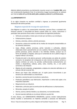 Además deberá presentarse una declaración resumen anual, en el modelo 390, junto
con la declaración-liquidación final. Si se domicilia el pago la presentación se realizará
por Internet entre el 1 y el 15 de abril, julio y octubre y entre el 1 y el 25 de enero.
¡¡¡¡¡¡IMPORTANTE!!!!!!
Si en algún trimestre no resultara cantidad a ingresar, se presentará igualmente
declaración del último período.

Régimen especial de recargo de equivalencia
Este Régimen se aplica a los comerciantes minoristas, persona física o sociedad civil,
herencia yacente o comunidad de bienes cuando todos sus socios, comuneros o
partícipes sean personas físicas salvo si comercializan los siguientes productos:
•

Vehículos accionados a motor para circular por carretera y sus remolques.

•

Embarcaciones y buques.

•

Aviones, avionetas, veleros y demás aeronaves.

•

Accesorios y piezas de recambio de los medios de transporte comprendidos en
los números anteriores.

•

Joyas, alhajas, piedras preciosas, perlas naturales o cultivadas, objetos
elaborados total o parcialmente con oro o platino. Bisutería fina que contenga
piedras preciosas, perlas naturales o los referidos metales, aunque sea en
forma de bañado o chapado, salvo que el contenido de oro o platino tenga un
espesor inferior a 35 micras.

•

Prendas de vestir o de adorno personal confeccionadas con pieles de carácter
suntuario. Se exceptúan de lo dispuesto en este número los bolsos, carteras y
objetos similares así como, las prendas confeccionadas exclusivamente con
retales o desperdicios, cabezas, patas, colas, recortes, etc., o con pieles
corrientes o de imitación.

•

Objetos de arte originales, antigüedades y objetos de colección definidos en el
artículo 136 de la Ley del IVA.

•

Bienes que hayan sido utilizados por el sujeto pasivo transmitente o por
terceros con anterioridad a su transmisión.

•

Aparatos y accesorios para la avicultura y apicultura.

•

Productos petrolíferos cuya fabricación, importación o venta está sujeta a los
Impuestos Especiales.

•

Maquinaria de uso industrial.

•

Materiales y artículos para la construcción de edificaciones o urbanizaciones.

•

Minerales, excepto el carbón.

•

Hierros, aceros y demás metales y sus aleaciones, no manufacturados.

•

Oro de inversión definido en el artículo 140 de la Ley del IVA.

A estos efectos, son COMERCIANTES MINORISTAS, quienes venden habitualmente
bienes muebles o semovientes sin haberlos sometido a procesos de fabricación,
Tema 2. Tipos de empresa/forma jurídica. Régimen de fiscalidad. Proyecto Amatic.

Pág. 71

 