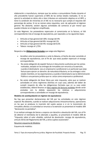 elaboración o manufactura, siempre que las ventas a consumidores finales durante el
año precedente fueran superiores al 80% de las ventas totales realizadas. Si no se
ejerció la actividad en dicho año o bien tributara en estimación objetiva en el IRPF, y
tiene la condición de minorista en el IAE no es necesario que cumpla el requisito del
porcentaje de ventas. Si no se reúnen estos requisitos, será de aplicación el régimen
general. No obstante, existen algunas actividades de comercio al por menor que
pueden tributar en el régimen simplificado.
En este Régimen, los proveedores repercuten al comerciante en la factura, el IVA
correspondiente más el recargo de equivalencia, por separado y a los siguientes tipos:
•
•
•
•

Artículos al tipo general del 18%: recargo del 4%
Artículos al tipo general del 8%: recargo del 1%
Artículos al tipo general del 4%: recargo del 0,5%
Tabaco: recargo al 1,75%

Respecto a las Obligaciones formales que exige este Régimen:
Acreditar ante los proveedores o ante la Aduana, el hecho de estar sometido al
recargo de equivalencia, con el fin de que estos puedan repercutir el recargo
correspondiente.
• No existe obligación de expedir factura ni documento sustitutivo por las ventas
realizadas, excepto en las entregas de inmuebles con renuncia a la exención,
cuando el destinatario sea un empresario o profesional o un particular que exija
factura para ejercer un derecho de naturaleza tributaria, en las entregas a otro
estado miembro, en las exportaciones y cuando el destinatario sea la Administración
Pública o una persona jurídica que no actúe como empresario o profesional.

•

•

No existe obligación de llevar libros por este impuesto, salvo que se realicen
actividades en otros regímenes distintos en cuyo caso, además del deber de
cumplir respecto de ellas las obligaciones formales que en su caso están
establecidas, deberá llevarse un libro registro de facturas recibidas donde serán
anotadas con la debida separación las relativas a adquisiciones
correspondientes a actividades en recargo de equivalencia.

Modelos de autoliquidación en régimen de equivalencia
No hay que presentar declaraciones del IVA por las actividades en este régimen
especial. No obstante, cuando se realicen adquisiciones intracomunitarias, operaciones
en las que se produzca la inversión del sujeto pasivo o si en la transmisión de
inmuebles afectos a la actividad se renuncia a la exención se presentará el modelo 309
“declaración no periódica”.
Si se realizan entregas de bienes a viajeros con derecho a devolución del IVA, con el fin
de obtener el reembolso de lo abonado a aquellos, se presentará el modelo 308 de
“Impuesto sobre el valor añadido, solicitud de devolución: recargo de equivalencia,
artículo 30 bis del Reglamento del IVA, y otros sujetos ocasionales”.
Resumen-esquema de Modelos
Esquema de modelos:
Tema 2. Tipos de empresa/forma jurídica. Régimen de fiscalidad. Proyecto Amatic.

Pág. 72

 