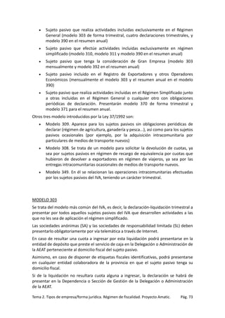 •

Sujeto pasivo que realiza actividades incluidas exclusivamente en el Régimen
General (modelo 303 de forma trimestral, cuatro declaraciones trimestrales, y
modelo 390 en el resumen anual)

•

Sujeto pasivo que efectúe actividades incluidas exclusivamente en régimen
simplificado (modelo 310, modelo 311 y modelo 390 en el resumen anual)

•

Sujeto pasivo que tenga la consideración de Gran Empresa (modelo 303
mensualmente y modelo 392 en el resumen anual)

•

Sujeto pasivo incluido en el Registro de Exportadores y otros Operadores
Económicos (mensualmente el modelo 303 y el resumen anual en el modelo
390)

•

Sujeto pasivo que realiza actividades incluidas en el Régimen Simplificado junto
a otras incluidas en el Régimen General o cualquier otro con obligaciones
periódicas de declaración. Presentarán modelo 370 de forma trimestral y
modelo 371 para el resumen anual.

Otros tres modelo introducidos por la Ley 37/1992 son:
•

Modelo 309. Aparece para los sujetos pasivos sin obligaciones periódicas de
declarar (régimen de agricultura, ganadería y pesca...), así como para los sujetos
pasivos ocasionales (por ejemplo, por la adquisición intracomunitaria por
particulares de medios de transporte nuevos)

•

Modelo 308. Se trata de un modelo para solicitar la devolución de cuotas, ya
sea por sujetos pasivos en régimen de recargo de equivalencia por cuotas que
hubieron de devolver a exportadores en régimen de viajeros, ya sea por las
entregas intracomunitarias ocasionales de medios de transporte nuevos.

•

Modelo 349. En él se relacionan las operaciones intracomunitarias efectuadas
por los sujetos pasivos del IVA, teniendo un carácter trimestral.

MODELO 303
Se trata del modelo más común del IVA, es decir, la declaración-liquidación trimestral a
presentar por todos aquellos sujetos pasivos del IVA que desarrollen actividades a las
que no les sea de aplicación el régimen simplificado.
Las sociedades anónimas (SA) y las sociedades de responsabilidad limitada (SL) deben
presentarlo obligatoriamente por vía telemática a través de Internet.
En caso de resultar una cuota a ingresar por esta liquidación podrá presentarse en la
entidad de depósito que preste el servicio de caja en la Delegación o Administración de
la AEAT perteneciente al domicilio fiscal del sujeto pasivo.
Asimismo, en caso de disponer de etiquetas fiscales identificativas, podrá presentarse
en cualquier entidad colaboradora de la provincia en que el sujeto pasivo tenga su
domicilio fiscal.
Si de la liquidación no resultara cuota alguna a ingresar, la declaración se habrá de
presentar en la Dependencia o Sección de Gestión de la Delegación o Administración
de la AEAT.
Tema 2. Tipos de empresa/forma jurídica. Régimen de fiscalidad. Proyecto Amatic.

Pág. 73

 
