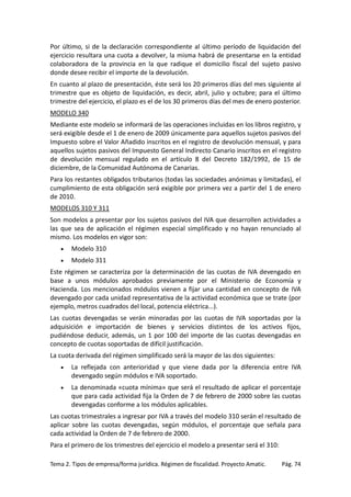 Por último, si de la declaración correspondiente al último período de liquidación del
ejercicio resultara una cuota a devolver, la misma habrá de presentarse en la entidad
colaboradora de la provincia en la que radique el domicilio fiscal del sujeto pasivo
donde desee recibir el importe de la devolución.
En cuanto al plazo de presentación, éste será los 20 primeros días del mes siguiente al
trimestre que es objeto de liquidación, es decir, abril, julio y octubre; para el último
trimestre del ejercicio, el plazo es el de los 30 primeros días del mes de enero posterior.
MODELO 340
Mediante este modelo se informará de las operaciones incluidas en los libros registro, y
será exigible desde el 1 de enero de 2009 únicamente para aquellos sujetos pasivos del
Impuesto sobre el Valor Añadido inscritos en el registro de devolución mensual, y para
aquellos sujetos pasivos del Impuesto General Indirecto Canario inscritos en el registro
de devolución mensual regulado en el artículo 8 del Decreto 182/1992, de 15 de
diciembre, de la Comunidad Autónoma de Canarias.
Para los restantes obligados tributarios (todas las sociedades anónimas y limitadas), el
cumplimiento de esta obligación será exigible por primera vez a partir del 1 de enero
de 2010.
MODELOS 310 Y 311
Son modelos a presentar por los sujetos pasivos del IVA que desarrollen actividades a
las que sea de aplicación el régimen especial simplificado y no hayan renunciado al
mismo. Los modelos en vigor son:
•

Modelo 310

•

Modelo 311

Este régimen se caracteriza por la determinación de las cuotas de IVA devengado en
base a unos módulos aprobados previamente por el Ministerio de Economía y
Hacienda. Los mencionados módulos vienen a fijar una cantidad en concepto de IVA
devengado por cada unidad representativa de la actividad económica que se trate (por
ejemplo, metros cuadrados del local, potencia eléctrica...).
Las cuotas devengadas se verán minoradas por las cuotas de IVA soportadas por la
adquisición e importación de bienes y servicios distintos de los activos fijos,
pudiéndose deducir, además, un 1 por 100 del importe de las cuotas devengadas en
concepto de cuotas soportadas de difícil justificación.
La cuota derivada del régimen simplificado será la mayor de las dos siguientes:
•

La reflejada con anterioridad y que viene dada por la diferencia entre IVA
devengado según módulos e IVA soportado.

•

La denominada «cuota mínima» que será el resultado de aplicar el porcentaje
que para cada actividad fija la Orden de 7 de febrero de 2000 sobre las cuotas
devengadas conforme a los módulos aplicables.

Las cuotas trimestrales a ingresar por IVA a través del modelo 310 serán el resultado de
aplicar sobre las cuotas devengadas, según módulos, el porcentaje que señala para
cada actividad la Orden de 7 de febrero de 2000.
Para el primero de los trimestres del ejercicio el modelo a presentar será el 310:
Tema 2. Tipos de empresa/forma jurídica. Régimen de fiscalidad. Proyecto Amatic.

Pág. 74

 