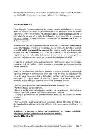 del mes anterior. Asimismo, la declaración e ingreso del mes de julio se efectúa durante
agosto y los 20 primeros días naturales de septiembre inmediato posterior.

¡¡¡¡¡¡IMPORTANTE!!!!!!
Existe obligación de presentar declaración negativa cuando, satisfechas rentas sujetas a
retención o ingreso a cuenta, no se hubiese practicado retención, según los límites
reglamentariamente establecidos. No procede presentar declaración negativa si no se
han satisfecho durante el periodo de declaración rentas sometidas a retención o
ingreso a cuenta (se debe comunicar presentando los modelos 036 ó 037 de
declaración censal).
Además de las declaraciones mensuales o trimestrales, se presentará la declaración
anual informativa de retenciones e ingresos a cuenta efectuados durante el ejercicio,
entre el 1 y el 20 de enero del año siguiente. Este plazo se amplía para determinados
modelos hasta el 31 de enero si la forma de presentación se realiza en soporte
magnético, por vía telemática (teleproceso o Internet) o en impreso generado
utilizando exclusivamente el módulo de impresión desarrollado por la AEAT.
El lugar de presentación de las autoliquidaciones y del resumen anual en el modelo
impreso es el de las Entidades colaboradoras de la provincia en que tenga su domicilio
fiscal el retenedor.
Junto a estas obligaciones formales, el retenedor u obligado a ingresar a cuenta debe
expedir y entregar al contribuyente antes del inicio del plazo de declaración del
impuesto, un certificado acreditativo de los datos que figuren en la declaración anual y
comunicar a los sujetos pasivos la retención o ingreso a cuenta practicados en el
momento en que satisfagan las rentas, indicando el porcentaje aplicado.
El porcentaje de retención e ingreso a cuenta es el 19% entre otras para:
• Rendimientos del capital mobiliario.
• Pagos a cuenta sobre ganancias patrimoniales de transmisiones o reembolso de
acciones y participaciones de instituciones de inversión colectiva.
. Ganancias patrimoniales de aprovechamientos forestales de vecinos en montes
públicos.
• Premios.
• Arrendamiento o subarrendamiento de inmuebles urbanos. Porcentaje dividido por
dos cuando el inmueble esté en Ceuta o Melilla, en los términos que establece la Ley
de IRPF.
Retenciones e ingresos a cuenta de rendimientos del trabajo, actividades
económicas, premios y determinadas imputaciones de renta.
Modelos 110 ó 111 y 190

Tema 2. Tipos de empresa/forma jurídica. Régimen de fiscalidad. Proyecto Amatic.

Pág. 77

 