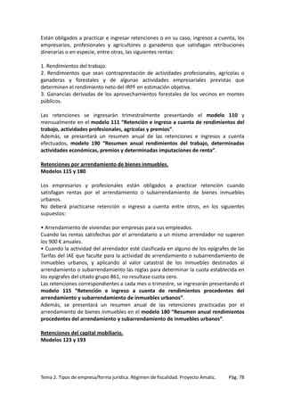 Están obligados a practicar e ingresar retenciones o en su caso, ingresos a cuenta, los
empresarios, profesionales y agricultores o ganaderos que satisfagan retribuciones
dinerarias o en especie, entre otras, las siguientes rentas:
1. Rendimientos del trabajo.
2. Rendimientos que sean contraprestación de actividades profesionales, agrícolas o
ganaderas y forestales y de algunas actividades empresariales previstas que
determinen el rendimiento neto del IRPF en estimación objetiva.
3. Ganancias derivadas de los aprovechamientos forestales de los vecinos en montes
públicos.
Las retenciones se ingresarán trimestralmente presentando el modelo 110 y
mensualmente en el modelo 111 “Retención e ingreso a cuenta de rendimientos del
trabajo, actividades profesionales, agrícolas y premios”.
Además, se presentará un resumen anual de las retenciones e ingresos a cuenta
efectuados, modelo 190 “Resumen anual rendimientos del trabajo, determinadas
actividades económicas, premios y determinadas imputaciones de renta”.
Retenciones por arrendamiento de bienes inmuebles.
Modelos 115 y 180
Los empresarios y profesionales están obligados a practicar retención cuando
satisfagan rentas por el arrendamiento o subarrendamiento de bienes inmuebles
urbanos.
No deberá practicarse retención o ingreso a cuenta entre otros, en los siguientes
supuestos:
• Arrendamiento de viviendas por empresas para sus empleados.
Cuando las rentas satisfechas por el arrendatario a un mismo arrendador no superen
los 900 € anuales.
• Cuando la actividad del arrendador esté clasificada en alguno de los epígrafes de las
Tarifas del IAE que faculte para la actividad de arrendamiento o subarrendamiento de
inmuebles urbanos, y aplicando al valor catastral de los inmuebles destinados al
arrendamiento o subarrendamiento las reglas para determinar la cuota establecida en
los epígrafes del citado grupo 861, no resultase cuota cero.
Las retenciones correspondientes a cada mes o trimestre, se ingresarán presentando el
modelo 115 “Retención e ingreso a cuenta de rendimientos procedentes del
arrendamiento y subarrendamiento de inmuebles urbanos”.
Además, se presentará un resumen anual de las retenciones practicadas por el
arrendamiento de bienes inmuebles en el modelo 180 “Resumen anual rendimientos
procedentes del arrendamiento y subarrendamiento de inmuebles urbanos”.
Retenciones del capital mobiliario.
Modelos 123 y 193

Tema 2. Tipos de empresa/forma jurídica. Régimen de fiscalidad. Proyecto Amatic.

Pág. 78

 