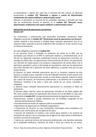 La presentación e ingreso por cada mes o trimestre del año natural, se efectuará
presentando el modelo 123 “Retención e ingreso a cuenta de determinados
rendimientos del capital mobiliario o determinadas rentas”.
Además, se presentará un resumen de las cantidades abonadas y retenidas por este
tipo de rendimientos durante el ejercicio en el modelo 193 “Resumen anual,
determinados rendimientos del capital mobiliario o determinadas rentas”.
Declaración anual de operaciones con terceros.
Modelo 347
Los empresarios y profesionales que desarrollen actividades económicas están
obligados a presentar el modelo 347 “Declaración anual de operaciones con terceros”,
cuando respecto a otra persona o entidad hayan realizado operaciones que en su
conjunto hayan superado la cifra de 3.005,06 € (IVA incluido) en el año natural al que
se refiera la declaración.
No están obligados a presentar el modelo 347:
a) Las personas físicas y entidades en atribución de rentas en el IRPF, por las
actividades que tributen en el IRPF en estimación objetiva y, simultáneamente, en el
IVA por los regímenes especiales simplificado (incluye las operaciones corrientes, las
entregas de activos fijos, las adquisiciones intracomunitarias de bienes, las operaciones
con inversión de sujeto pasivo y las compras o adquisiciones de activos fijos) o de la
agricultura, ganadería y pesca o del recargo de equivalencia, salvo por las operaciones
que estén excluidas de la aplicación de estos regímenes, y aquellas otras por las que
emitan factura.
b) Quienes no hayan realizado operaciones que en su conjunto, respecto de otra
persona o entidad, hayan superado la cifra de 3.005,06 € durante el año natural o de
300,51 € durante el mismo periodo, cuando, en este último supuesto, realicen el cobro
por cuenta de terceros, de honorarios profesionales o de derechos de la propiedad
intelectual, industrial o de autor u otros por cuenta de sus socios, asociados o
colegiados.
c) Quienes hayan realizado exclusivamente operaciones no sometidas al deber de
declaración.
d) Quienes deban informar sobre las operaciones incluidas en los libros registro del
IVA, salvo cuando realicen las operaciones del artículo 32.1.e) del RGAT, en cuyo caso,
presentarán el modelo 347, consignando exclusivamente las siguientes operaciones:
• Subvenciones, auxilios o ayudas satisfechas por las entidades integradas en las
distintas Administraciones Públicas.
• Arrendamientos de locales de negocios (sólo los arrendadores).
• Operaciones de seguros por las entidades aseguradoras.
• Prestaciones de servicios en cuya contratación intervengan como mediadoras en
nombre y por cuenta ajena, por las agencias de viajes.
• Servicios de mediación en nombre y por cuenta ajena relativos a los servicios de
transporte de viajeros y de sus equipajes que la agencia de viajes preste al destinatario
de dichos servicios de transporte.
• Cobros por cuenta de terceros de honorarios profesionales o de derechos derivados
de la propiedad intelectual, industrial, de autor u otros por cuenta de sus socios,
Tema 2. Tipos de empresa/forma jurídica. Régimen de fiscalidad. Proyecto Amatic.

Pág. 79

 
