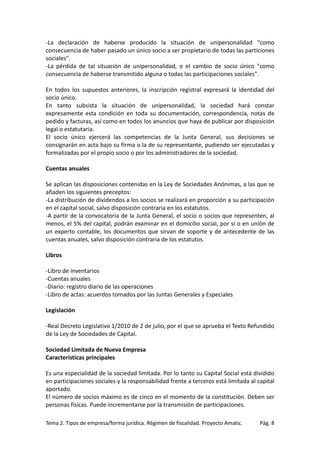 -La declaración de haberse producido la situación de unipersonalidad "como
consecuencia de haber pasado un único socio a ser propietario de todas las particiones
sociales".
-La pérdida de tal situación de unipersonalidad, o el cambio de socio único "como
consecuencia de haberse transmitido alguna o todas las participaciones sociales".
En todos los supuestos anteriores, la inscripción registral expresará la identidad del
socio único.
En tanto subsista la situación de unipersonalidad, la sociedad hará constar
expresamente esta condición en toda su documentación, correspondencia, notas de
pedido y facturas, así como en todos los anuncios que haya de publicar por disposición
legal o estatutaria.
El socio único ejercerá las competencias de la Junta General, sus decisiones se
consignarán en acta bajo su firma o la de su representante, pudiendo ser ejecutadas y
formalizadas por el propio socio o por los administradores de la sociedad.
Cuentas anuales
Se aplican las disposiciones contenidas en la Ley de Sociedades Anónimas, a las que se
añaden los siguientes preceptos:
-La distribución de dividendos a los socios se realizará en proporción a su participación
en el capital social, salvo disposición contraria en los estatutos.
-A partir de la convocatoria de la Junta General, el socio o socios que representen, al
menos, el 5% del capital, podrán examinar en el domicilio social, por sí o en unión de
un experto contable, los documentos que sirvan de soporte y de antecedente de las
cuentas anuales, salvo disposición contraria de los estatutos.
Libros
-Libro de inventarios
-Cuentas anuales
-Diario: registro diario de las operaciones
-Libro de actas: acuerdos tomados por las Juntas Generales y Especiales
Legislación
-Real Decreto Legislativo 1/2010 de 2 de julio, por el que se aprueba el Texto Refundido
de la Ley de Sociedades de Capital.
Sociedad Limitada de Nueva Empresa
Características principales
Es una especialidad de la sociedad limitada. Por lo tanto su Capital Social está dividido
en participaciones sociales y la responsabilidad frente a terceros está limitada al capital
aportado.
El número de socios máximo es de cinco en el momento de la constitución. Deben ser
personas físicas. Puede incrementarse por la transmisión de participaciones.
Tema 2. Tipos de empresa/forma jurídica. Régimen de fiscalidad. Proyecto Amatic.

Pág. 8

 