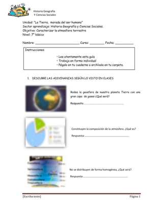 Historia Geografía
Y Ciencias Sociales
[Escriba texto] Página 1
Unidad: “La Tierra, morada del ser humano”
Sector aprendizaje: Historia Geografía y Ciencias Sociales.
Objetivo: Caracterizar la atmosfera terrestre
Nivel: 7° básico
Nombre: ________________________ Curso: ________ Fecha: __________
Instrucciones:
• Lee atentamente esta guía
• Trabaja en forma individual
• Pégala en tu cuaderno o archívala en tu carpeta.
1. DESCUBRE LAS ADIVINANZAS SEGÚN LO VISTO EN CLASES
Rodea la geosfera de nuestro planeta Tierra con una
gran capa de gases ¿Qué será?
Respuesta:…………………………………………………………
Constituyen la composición de la atmósfera. ¿Qué es?
Respuesta:…………………………………………………………
No se distribuyen de forma homogénea, ¿Qué será?
Respuesta:…………………………………………………………
 