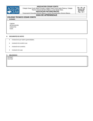 ASOCIACION CESAR CONTO
Colegio Cesar Conto Sede Principal, Colegio Cesar Conto Sede Petecuy, Colegio
Técnico Comercial Dana María y Liceo Santa Clara.
ASOCIACION ANTONIO MACEO
Corporación Educativa Antonio Maceo y Centro Etnoeducativo Antonio Maceo.
GA – FR – 45
Versión 002
2013-04-01
Pág. 1 de 1
GUIA DE APRENDIZAJE
COLEGIO TECNICO CESAR CONTO
7. GLOSARIO
TUBERIA
INSTALALACION
CANALETAS
CAJAS
8. DOCUMENTOS DE APOYO
 instalaciones por tubería generalidades.
 instalación de conduit o pvc
 instalación de canaletas.
 instalación de cajas
9. BIBLIOGRAFIA
INTERNET
YOUTUBE
 