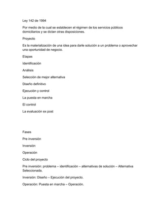 Ley 142 de 1994
Por medio de la cual se establecen el régimen de los servicios públicos
domiciliarios y se dictan otras disposiciones.
Proyecto
Es la materialización de una idea para darle solución a un problema o aprovechar
una oportunidad de negocio.
Etapas
Identificación
Análisis
Selección de mejor alternativa
Diseño definitivo
Ejecución y control
La puesta en marcha
El control
La evaluación ex post
Fases
Pre inversión
Inversión
Operación
Ciclo del proyecto
Pre inversión: problema – identificación – alternativas de solución – Alternativa
Seleccionada.
Inversión: Diseño – Ejecución del proyecto.
Operación: Puesta en marcha – Operación.
 