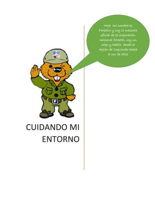 CUIDANDO MI ENTORNO 
Hola mi nombre es Forestín y soy la mascota oficial de la corporación nacional forestal, soy un coipo y habito desde la región de Coquimbo hasta el sur de chile  