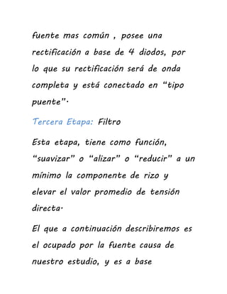 fuente mas común , posee una
rectificación a base de 4 diodos, por
lo que su rectificación será de onda
completa y está conectado en “tipo
puente”.
Tercera Etapa: Filtro
Esta etapa, tiene como función,
“suavizar” o “alizar” o “reducir” a un
mínimo la componente de rizo y
elevar el valor promedio de tensión
directa.
El que a continuación describiremos es
el ocupado por la fuente causa de
nuestro estudio, y es a base
 