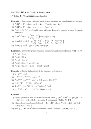 MATEMATICA 2 - Curso de verano 2013
Pr´actica 2 - Transformaciones lineales
Ejercicio 1. Determinar cu´ales de las siguientes funciones son transformaciones lineales:
i) f : IR3
→ IR3
, f(x1, x2, x3) = (2.x1 − 7.x3 , 0 , 3.x2 + 2.x3)
ii) f : IR2
→ IR3
, f(x1, x2) = (x1 − x2 , 2.x2 , 1 + x1)
iii) f : C → C , f(z) = z (considerando a C como IR-espacio vectorial y como C -espacio
vectorial.)
iv) f : IR2×2
→ IR , f
(
a11 a12
a21 a22
)
= a11.a22 − a12.a21
v) f : IR2×2
→ IR2×3
, f
(
a11 a12
a21 a22
)
=
(
a22 0 a12 + a21
0 a11 a22 − a11
)
vi) f : IR[X] → IR3
, f(p) = (p(0), p′
(0), p′′
(0))
Ejercicio 2. Interpretar geom´etricamente las siguientes aplicaciones lineales f : IR2
→ IR2
:
i) f(x, y) = (x, 0)
ii) f(x, y) = (0, y)
iii) f(x, y) = (x, −y)
iv) f(x, y) = (1
2 .(x + y), 1
2 .(x + y))
v) f(x, y) = (x.cos t − y.sen t , x.sen t + y.cos t)
Ejercicio 3. Probar la linealidad de las siguientes aplicaciones:
i) tr : Kn×n
→ K
ii) t : Kn×m
→ Km×n
, t(A) = At
iii) f : Kn×m
→ Kr×m
, f(A) = B.A donde B ∈ Kr×n
iv) δ : C∞
(IR) → C∞
(IR) , δ(f) = f′
v) Φ : C([0, 1]) → C([0, 1]) , Φ(f)(x) =
∫ x
0
f(t)dt
vi) ϵα : K[X] → K , ϵα(f) = f(α) donde α ∈ K
Ejercicio 4.
i) Probar que existe una ´unica transformaci´on lineal f : IR2
→ IR2
tal que f(1, 1) =
(−5, 3) y f(−1, 1) = (5, 2). Para dicha f, determinar f(5, 3) y f(−1, 2)
ii) ¿Existir´a una transformaci´on lineal f : IR2
→ IR2
tal que f(1, 1) = (2, 6) ; f(−1, 1) =
(2, 1) y f(2, 7) = (5, 3)?
iii) Sean f , g : IR3
→ IR3
transformaciones lineales tales que f(−1, 0, 0) = (1, 2, 1) ,
1
 