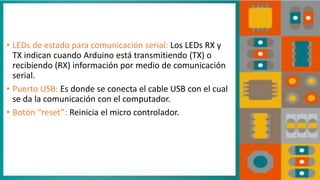 • LEDs de estado para comunicación serial: Los LEDs RX y
TX indican cuando Arduino está transmitiendo (TX) o
recibiendo (RX) información por medio de comunicación
serial.
• Puerto USB: Es donde se conecta el cable USB con el cual
se da la comunicación con el computador.
• Botón “reset”: Reinicia el micro controlador.
 