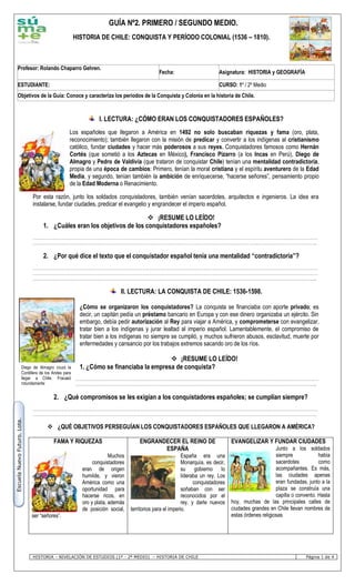 HISTORIA – NIVELACIÓN DE ESTUDIOS (1º - 2º MEDIO) – HISTORIA DE CHILE Página 1 de 4
EscuelaNuevoFuturo.Lota.
I. LECTURA: ¿CÓMO ERAN LOS CONQUISTADORES ESPAÑOLES?
Los españoles que llegaron a América en 1492 no solo buscaban riquezas y fama (oro, plata,
reconocimiento); también llegaron con la misión de predicar y convertir a los indígenas al cristianismo
católico, fundar ciudades y hacer más poderosos a sus reyes. Conquistadores famosos como Hernán
Cortés (que sometió a los Aztecas en México), Francisco Pizarro (a los Incas en Perú), Diego de
Almagro y Pedro de Valdivia (que trataron de conquistar Chile) tenían una mentalidad contradictoria,
propia de una época de cambios: Primero, tenían la moral cristiana y el espíritu aventurero de la Edad
Media, y segundo, tenían también la ambición de enriquecerse, “hacerse señores”, pensamiento propio
de la Edad Moderna o Renacimiento.
Por esta razón, junto los soldados conquistadores, también venían sacerdotes, arquitectos e ingenieros. La idea era
instalarse, fundar ciudades, predicar el evangelio y engrandecer el imperio español.
 ¡RESUME LO LEÍDO!
1. ¿Cuáles eran los objetivos de los conquistadores españoles?
………………………………………………………………………………………………………………………………………………………………………………………………………
……………………………………………………………………………………………………………………………………………………………………………………………………..
2. ¿Por qué dice el texto que el conquistador español tenía una mentalidad “contradictoria”?
………………………………………………………………………………………………………………………………………………………………………………………………………
………………………………………………………………………………………………………………………………………………………………………………………………………
……………………………………………………………………………………………………………………………………………………………………………………………………..
II. LECTURA: LA CONQUISTA DE CHILE: 1536-1598.
¿Cómo se organizaron los conquistadores? La conquista se financiaba con aporte privado; es
decir, un capitán pedía un préstamo bancario en Europa y con ese dinero organizaba un ejército. Sin
embargo, debía pedir autorización al Rey para viajar a América, y comprometerse con evangelizar,
tratar bien a los indígenas y jurar lealtad al imperio español. Lamentablemente, el compromiso de
tratar bien a los indígenas no siempre se cumplió, y muchos sufrieron abusos, esclavitud, muerte por
enfermedades y cansancio por los trabajos extremos sacando oro de los ríos.
 ¡RESUME LO LEÍDO!
1. ¿Cómo se financiaba la empresa de conquista?
………………………………………………………………………………………………………………………………………………………………………………………………………
……………………………………………………………………………………………………………………………………………………………………………………………………..
2. ¿Qué compromisos se les exigían a los conquistadores españoles; se cumplían siempre?
………………………………………………………………………………………………………………………………………………………………………………………………………
……………………………………………………………………………………………………………………………………………………………………………………………………..
 ¿QUÉ OBJETIVOS PERSEGUÍAN LOS CONQUISTADORES ESPAÑOLES QUE LLEGARON A AMÉRICA?
FAMA Y RIQUEZAS
Muchos
conquistadores
eran de origen
humilde, y vieron
América como una
oportunidad para
hacerse ricos, en
oro y plata, además
de posición social,
ser “señores”.
ENGRANDECER EL REINO DE
ESPAÑA
España era una
Monarquía, es decir,
su gobierno lo
lideraba un rey. Los
conquistadores
soñaban con ser
reconocidos por el
rey, y darle nuevos
territorios para el imperio.
EVANGELIZAR Y FUNDAR CIUDADES
Junto a los soldados
siempre había
sacerdotes como
acompañantes. Es más,
las ciudades apenas
eran fundadas, junto a la
plaza se construía una
capilla o convento. Hasta
hoy, muchas de las principales calles de
ciudades grandes en Chile llevan nombres de
estas órdenes religiosas
Profesor: Rolando Chaparro Gehren.
Fecha: Asignatura: HISTORIA y GEOGRAFÍA
ESTUDIANTE: CURSO: 1º / 2º Medio
Objetivos de la Guía: Conoce y caracteriza los períodos de la Conquista y Colonia en la historia de Chile.
GUÍA Nº2. PRIMERO / SEGUNDO MEDIO.
HISTORIA DE CHILE: CONQUISTA Y PERÍODO COLONIAL (1536 – 1810).
Diego de Almagro cruzó la
Cordillera de los Andes para
llegar a Chile. Fracasó
rotundamente
 