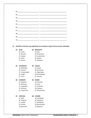 PROFESORA: FABIOLA JUNCO CHANGANAQUÍ. TRIUNFADORES DESDE EL PRINCIPIO…!
01._____________________________: ____________________________________
02._____________________________ : ____________________________________
03._____________________________ : ____________________________________
04._____________________________ : ____________________________________
05._____________________________ : ____________________________________
06._____________________________ : ____________________________________
07._____________________________ : ____________________________________
08._____________________________ : ____________________________________
09._____________________________ : ____________________________________
10._____________________________ : ____________________________________
IV. Identifica el término cuyo significado sea semejante o igual al de la premisa. Subráyalo.
01. CLUB 02. BRAZALETE
A) Unión A) Joya
B) Reunión B) Ornamento
C) Equipo C) Compromiso
D) Socio D) Esclava
E) Casino E) Obsequio
03. TESTARUDO 04. CASUAL
A) Malcriado A) Causal
B) Grosero B) Intencional
C) Irresponsable C) Organizado
D) Vulgar D) Premeditado
E) Terco E) Fortuito
05. CLEMENTE 06. RAZÓN
A) Soberbio A) Discusión
B) Benévolo B) Juicio
C) Empeñoso C) Confusión
D) Eficiente D) Coloquio
E) Importante E) Pensamiento
07. FORTUNA 08. CÉLEBRE
A) Éxito A) Acreditado
B) Progreso B) Impopular
C) Caudal C) Bondadoso
D) Premio D) Desconocido
E) Desarrollo E) Opulento
 