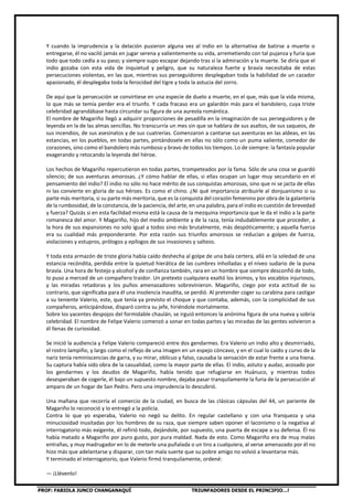 PROF: FABIOLA JUNCO CHANGANAQUÍ TRIUNFADORES DESDE EL PRINCIPIO…!
Y cuando la imprudencia y la delación pusieron alguna vez al indio en la alternativa de batirse a muerte o
entregarse, él no vaciló jamás en jugar serena y valientemente su vida, arremetiendo con tal pujanza y furia que
todo que todo cedía a su paso; y siempre supo escapar dejando tras sí la admiración y la muerte. Se diría que el
indio gozaba con esta vida de inquietud y peligro, que su naturaleza fuerte y bravía necesitaba de estas
persecuciones violentas, en las que, mientras sus perseguidores desplegaban toda la habilidad de un cazador
apasionado, él desplegaba toda la ferocidad del tigre y toda la astucia del zorro.
De aquí que la persecución se convirtiese en una especie de duelo a muerte, en el que, más que la vida misma,
lo que más se temía perder era el triunfo. Y cada fracaso era un galardón más para el bandolero, cuya triste
celebridad agrandábase hasta circundar su figura de una aureola romántica.
El nombre de Magariño llegó a adquirir proporciones de pesadilla en la imaginación de sus perseguidores y de
leyenda en la de las almas sencillas. No transcurría un mes sin que se hablara de sus asaltos, de sus saqueos, de
sus incendios, de sus asesinatos y de sus cuatrerías. Comenzaron a cantarse sus aventuras en las aldeas, en las
estancias, en los pueblos, en todas partes, pintándosele en ellas no sólo como un puma valiente, comedor de
corazones, sino como el bandolero más rumboso y bravo de todos los tiempos. Lo de siempre: la fantasía popular
exagerando y retocando la leyenda del héroe.
Los hechos de Magariño repercutieron en todas partes, trompeteados por la fama. Sólo de una cosa se guardó
silencio; de sus aventuras amorosas. ¿Y cómo hablar de ellas, si ellas ocupan un lugar muy secundario en el
pensamiento del indio? El indio no sólo no hace mérito de sus conquistas amorosas, sino que ni se jacta de ellas
ni las convierte en gloria de sus héroes. Es como el chino. ¿Ni qué importancia atribuirle al donjuanismo si su
parte más meritoria, si su parte más meritoria, que es la conquista del corazón femenino por obra de la galantería
de la rumbosidad, de la constancia, de la paciencia, del arte, en una palabra, para el indio es cuestión de brevedad
y fuerza? Quizás si en esta facilidad misma está la causa de la mezquina importancia que le da el indio a la parte
romanesca del amor. Y Magariño, hijo del medio ambiente y de la raza, tenía indudablemente que proceder, a
la hora de sus expansiones no solo igual a todos sino más brutalmente, más despóticamente; y aquella fuerza
era su cualidad más preponderante. Por esta razón sus triunfos amorosos se reducían a golpes de fuerza,
violaciones y estupros, prólogos y epílogos de sus invasiones y salteos.
Y toda esta armazón de triste gloria había caído deshecha al golpe de una bala certera, allá en la soledad de una
estancia recóndita, perdida entre la quietud hierática de las cumbres inholladas y el níveo sudario de la puna
bravía. Una hora de festejo y alcohol y de confianza también, rara en un hombre que siempre desconfió de todo,
lo puso a merced de un compañero traidor. Un pretexto cualquiera exaltó los ánimos, y los vocablos injuriosos,
y las miradas retadoras y los puños amenazadores sobrevinieron. Magariño, ciego por esta actitud de su
contrario, que significaba para él una insolencia inaudita, se perdió. Al pretender coger su carabina para castigar
a su teniente Valerio, este, que tenía ya previsto el choque y que contaba, además, con la complicidad de sus
compañeros, anticipándose, disparó contra su jefe, hiriéndole mortalmente.
Sobre los yacentes despojos del formidable chaulán, se irguió entonces la anónima figura de una nueva y sobria
celebridad. El nombre de Felipe Valerio comenzó a sonar en todas partes y las miradas de las gentes volvieron a
él llenas de curiosidad.
Se inició la audiencia y Felipe Valerio compareció entre dos gendarmes. Era Valerio un indio alto y desmirriado,
el rostro lampiño, y largo como el reflejo de una imagen en un espejo cóncavo, y en el cual lo caído y curvo de la
nariz tenía reminiscencias de garra, y su mirar, oblicuo y falso, causaba la sensación de estar frente a una hiena.
Su captura había sido obra de la casualidad, como la mayor parte de ellas. El indio, astuto y audaz, acosado por
los gendarmes y los deudos de Magariño, había tenido que refugiarse en Huánuco, y mientras todos
desesperaban de cogerle, él bajo un supuesto nombre, dejaba pasar tranquilamente la furia de la persecución al
amparo de un hogar de San Pedro. Pero una imprudencia lo descubrió.
Una mañana que recorría el comercio de la ciudad, en busca de las clásicas cápsulas del 44, un pariente de
Magariño lo reconoció y lo entregó a la policía.
Contra lo que yo esperaba, Valerio no negó su delito. En regular castellano y con una franqueza y una
minuciosidad inusitadas por los hombres de su raza, que siempre saben oponer el laconismo o la negativa al
interrogatorio más exigente, él refirió todo, dejándole, por supuesto, una puerta de escape a su defensa. Él no
había matado a Magariño por puro gusto, por pura maldad. Nada de esto. Como Magariño era de muy malas
entrañas, y muy madrugador en lo de meterle una puñalada o un tiro a cualquiera, al verse amenazado por él no
hizo más que adelantarse y disparar, con tan mala suerte que su pobre amigo no volvió a levantarse más.
Y terminado el interrogatorio, que Valerio firmó tranquilamente, ordené:
— ¡Llévenlo!
 
