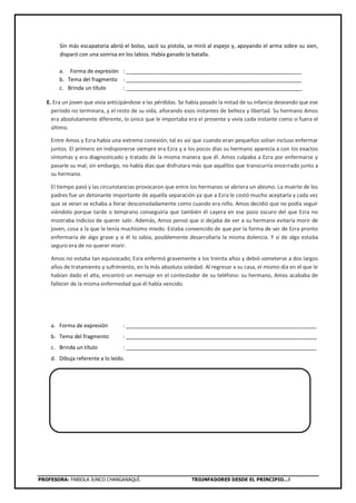 PROFESORA: FABIOLA JUNCO CHANGANAQUÍ. TRIUNFADORES DESDE EL PRINCIPIO…!
Sin más escapatoria abrió el bolso, sacó su pistola, se miró al espejo y, apoyando el arma sobre su sien,
disparó con una sonrisa en los labios. Había ganado la batalla.
a. Forma de expresión : ___________________________________________________________
b. Tema del fragmento : ___________________________________________________________
c. Brinda un título : ___________________________________________________________
E. Era un joven que vivía anticipándose a las pérdidas. Se había pasado la mitad de su infancia deseando que ese
período no terminara, y el resto de su vida, añorando esos instantes de belleza y libertad. Su hermano Amos
era absolutamente diferente, lo único que le importaba era el presente y vivía cada instante como si fuera el
último.
Entre Amos y Ezra había una extrema conexión; tal es así que cuando eran pequeños solían incluso enfermar
juntos. El primero en indisponerse siempre era Ezra y a los pocos días su hermano aparecía a con los exactos
síntomas y era diagnosticado y tratado de la misma manera que él. Amos culpaba a Ezra por enfermarse y
pasarle su mal; sin embargo, no había días que disfrutara más que aquéllos que transcurría encerrado junto a
su hermano.
El tiempo pasó y las circunstancias provocaron que entre los hermanos se abriera un abismo. La muerte de los
padres fue un detonante importante de aquella separación ya que a Ezra le costó mucho aceptarla y cada vez
que se veían se echaba a llorar desconsoladamente como cuando era niño. Amos decidió que no podía seguir
viéndolo porque tarde o temprano conseguiría que también él cayera en ese pozo oscuro del que Ezra no
mostraba indicios de querer salir. Además, Amos pensó que si dejaba de ver a su hermano evitaría morir de
joven, cosa a la que le tenía muchísimo miedo. Estaba convencido de que por la forma de ser de Ezra pronto
enfermaría de algo grave y si él lo sabía, posiblemente desarrollaría la misma dolencia. Y si de algo estaba
seguro era de no querer morir.
Amos no estaba tan equivocado; Ezra enfermó gravemente a los treinta años y debió someterse a dos largos
años de tratamiento y sufrimiento, en la más absoluta soledad. Al regresar a su casa, el mismo día en el que le
habían dado el alta, encontró un mensaje en el contestador de su teléfono: su hermano, Amos acababa de
fallecer de la misma enfermedad que él había vencido.
a. Forma de expresión : ________________________________________________________________
b. Tema del fragmento : ________________________________________________________________
c. Brinda un título : ________________________________________________________________
d. Dibuja referente a lo leído.
 