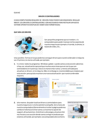 GUIA #2
DRIVER O CONTROLADORES
(CADA COMPUTADORA REQUIERE DE DRIVERS PARA PODERFUNCIONARBIEN.REGULAR
MENTE LOS DRIVERSO CONTROLADORES SON NECESARIOSPARA INSTALARUN NUEVO
SISTEMA OPERATIVODESPUESDE HABER SIDOFORMATEADA)
QUE SON LOS DRIVERS
Son pequeñosprogramasque se instalan a la
computadorapara podermanejarciertosaspectosde
nuestramaquinaporejemplo:el sonido,lacámara,la
tarjetade video,etc…
Unas posibles formasenlaque podemosconseguirdriversparanuestroordenadoromáquina
son:El primery la menosutilizada porejemplo:
1. Ir a inicio- todoslosprogramas- Windowsupdate- cuandovamosaestasecciónsabremos
si hay una actualizaciónopcional que muchasvecestiene que verconloque son
controladoresennuestrapc.Esta esla maneramás rustica y menosutilizadapara
actualizarun drivers enlamáquina.Más sinembargoes recomendable que empiecespor
estasección para quizásencontraruna nuevaactualización que nuestroordenador
requiera.
2. otra manera de poderlocalizardriversocontroladorespara
nuestramaquinaesir al sitiowebde la compañía de la marca de
nuestracomputadora(Generalmente al visitarlapáginapodemos
cambiarel idioma) al entrarvamos a encontrarla opciónde
sopport,ahí pulsaremos clickdriversydescargasyal pulsarclick
nos llevaraauna seccióndonde vamosaelegirel productoque
estamosutilizando porejemplo:unacomputadorade escritorio.
 