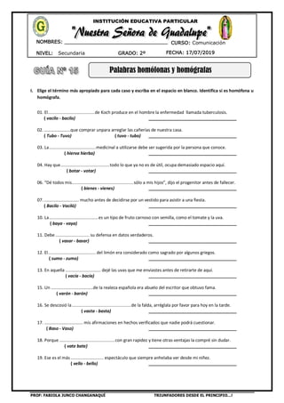 PROF: FABIOLA JUNCO CHANGANAQUÍ TRIUNFADORES DESDE EL PRINCIPIO…!
NIVEL: Secundaria
NOMBRES: __________________________________
____________________________________
GRADO: 2º FECHA: 17/07/2019
INSTITUCIÓN EDUCATIVA PARTICULAR
CURSO: Comunicación
Palabras homófonas y homógrafas
I. Elige el término más apropiado para cada caso y escriba en el espacio en blanco. Identifica si es homófona u
homógrafa.
01. El.....................................de Koch produce en el hombre la enfermedad llamada tuberculosis.
( vacilo - bacilo) _____________________________________
02. ……………………que comprar unpara arreglar las cañerías de nuestra casa.
( Tubo - Tuvo) ( tuvo - tubo) _____________________________________
03. La.....................................medicinal a utilizarse debe ser sugerida por la persona que conoce.
( hierva hierba) _____________________________________
04. Hay que.......................................todo lo que ya no es de útil, ocupa demasiado espacio aquí.
( botar - votar) _____________________________________
06. “Dé todos mis.................................................sólo a mis hijos”, dijo el progenitor antes de fallecer.
( bienes - vienes) _____________________________________
07. ............................. mucho antes de decidirse por un vestido para asistir a una fiesta.
( Bacilo - Vaciló) _____________________________________
10. La.......................................es un tipo de fruto carnoso con semilla, como el tomate y la uva.
( baya - vaya) _____________________________________
11. Debe ........................... su defensa en datos verdaderos.
( vasar - basar) _____________________________________
12. El...................................... del limón era considerado como sagrado por algunos griegos.
( sumo - zumo) _____________________________________
13. En aquella ............................ dejé las uvas que me enviastes antes de retirarte de aquí.
( vacía - bacía) _____________________________________
15. Un ...................................de la realeza española era abuelo del escritor que obtuvo fama.
( varón - barón) _____________________________________
16. Se descosió la...............................................de la falda, arréglala por favor para hoy en la tarde.
( vasta - basta) _____________________________________
17. ................................ mis afirmaciones en hechos verificados que nadie podrá cuestionar.
( Baso - Vaso) _____________________________________
18. Porque............................................con gran rapidez y tiene otras ventajas la compré sin dudar.
( vate bate) _____________________________________
19. Ese es el más ........................... espectáculo que siempre anhelaba ver desde mi niñez.
( vello - bello) _____________________________________
 