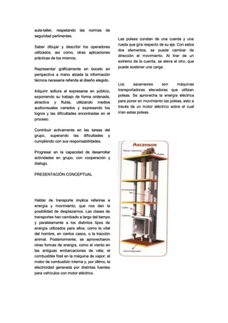aula-taller, respetando las normas de
seguridad pertinentes.
Saber dibujar y describir los operadores
utilizados, así como, otras aplicaciones
prácticas de los mismos.
Representar gráficamente en boceto en
perspectiva a mano alzada la información
técnica necesaria referida al diseño elegido.
Adquirir soltura al expresarse en público,
exponiendo su trabajo de forma ordenada,
atractiva y fluida, utilizando medios
audiovisuales variados y expresando los
logros y las dificultades encontradas en el
proceso.
Contribuir activamente en las tareas del
grupo, superando las dificultades y
cumpliendo con sus responsabilidades.
Progresar en la capacidad de desarrollar
actividades en grupo, con cooperación y
dialogo.
PRESENTACIÓN CONCEPTUAL
Hablar de transporte implica referirse a
energía y movimiento, que nos dan la
posibilidad de desplazarnos. Las clases de
transportes han cambiado a largo del tiempo
y paralelamente a los distintos tipos de
energía utilizados para ellos; como la vital
del hombre, en ciertos casos, o la tracción
animal. Posteriormente, se aprovecharon
otras formas de energía, como el viento en
las antiguas embarcaciones de vela; el
combustible fósil en la máquina de vapor; el
motor de combustión interna y, por último, la
electricidad generada por distintas fuentes
para vehículos con motor eléctrico.
Las poleas constan de una cuerda y una
rueda que gira respecto de su eje. Con estos
dos elementos, se puede cambiar de
dirección el movimiento. Al tirar de un
extremo de la cuerda, se eleva el otro, que
puede sostener una carga.
Los ascensores son máquinas
transportadoras elevadoras que utilizan
poleas. Se aprovecha la energía eléctrica
para poner en movimiento las poleas, esto a
través de un motor eléctrico sobre el cual
irían estas poleas.
 