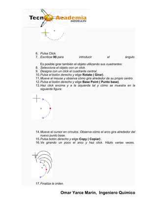 6. Pulsa Click.
7. Escriboe 90 para            introducir          el           ángulo.

    Es posible girar también el objeto utilizando sus cuadrantes:
8. Selecciona el objeto con un click.
9. Designa con un click el cuadrante central.
10. Pulsa el botón derecho y elige Rotate ( Girar).
11. Mueve el mouse y observa cómo gira alrededor de su propio centro.
12. Pulsa el botón derecho y elige Base Point ( Punto base).
13. Haz click encima y a la izquierda tal y cómo se muestra en la
    siguiente figura:




14. Mueve el cursor en círculos. Observa cómo el arco gira alrededor del
    nuevo punto base.
15. Pulsa botón derecho y elige Copy ( Copiar) .
16. Ve girando un poco el arco y haz click. Házlo varias veces.




17. Finaliza la orden.


                   Omar Yarce Marín, Ingeniero Químico
 