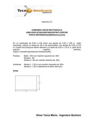 Ejercicio 2-3



                     COMANDO CAPAS-RECTANGULO,
                LINEA,EXPLOTAR,DESFASE(OFFSET,CORTAR,
                   PUNTO REFERENCIA(OSNAP(mid point))



En un rectángulo de 6.40 x 4.20 situar una alcoba de 3.00 x 3.90 m (lado
izquierda), incluye un closet de .60 m de profundidad, una alcoba de 3.00 x 2.70
m. a partir de la esquina inferior derecha y un baño de 3.00 x 1.10 m. a partir de la
esquina                                superior                            derecha.
Capas: muros(fuxia)cotas(cian)-texto(amarillo)

Puertas:     Baño: .70m con machón izquierdo de .40m
             Alcoba1: .90
             Alcoba 2: .90 con machón derecho de .25m

Ventanas:    Alcoba 1: 1.50 m con machón izquierdo de .60m
             Alcoba 2: 1.20 m totalmente al centro del muro.

Antes




                             Omar Yarce Marín, Ingeniero Químico
 
