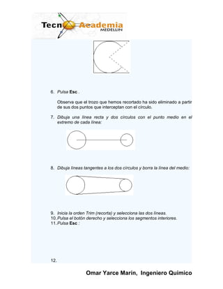 6. Pulsa Esc .

      Observa que el trozo que hemos recortado ha sido eliminado a partir
      de sus dos puntos que interceptan con el círculo.

7. Dibuja una línea recta y dos círculos con el punto medio en el
   extremo de cada línea:




8. Dibuja líneas tangentes a los dos círculos y borra la línea del medio:




9. Inicia la orden Trim (recorta) y selecciona las dos líneas.
10. Pulsa el botón derecho y selecciona los segmentos interiores.
11. Pulsa Esc :




12.

                    Omar Yarce Marín, Ingeniero Químico
 