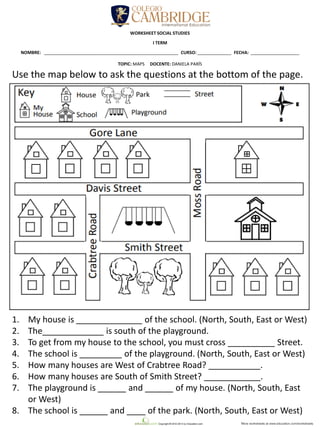 WORKSHEET SOCIAL STUDIES
I TERM
NOMBRE: _______________________________________________________ CURSO: ______________ FECHA: ____________________
TOPIC: MAPS DOCENTE: DANIELA PARÍS
Use the map below to ask the questions at the bottom of the page.
1. My house is ______________ of the school. (North, South, East or West)
2. The_____________ is south of the playground.
3. To get from my house to the school, you must cross __________ Street.
4. The school is _________ of the playground. (North, South, East or West)
5. How many houses are West of Crabtree Road? ___________.
6. How many houses are South of Smith Street? ____________.
7. The playground is ______ and ______ of my house. (North, South, East
or West)
8. The school is ______ and ____ of the park. (North, South, East or West)
 