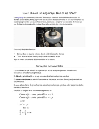 TEMA 2   : Que es un engranaje, Que es un piñón?
Un engranaje es un elemento mecánico destinado a transmitir el movimiento de rotación sin
deslizar. Dada la dificultad que presenta esa ausencia de deslizamiento en una superficie lisa, los
engranajes presentan una superficie dentada, destinada a engranar uno con otro, de modo que
ese deslizamiento sea posible, realizando una transmisión del movimiento exacta.




En un engranaje se diferencia:

   Corona: Que es la parte exterior, donde están tallados los dientes.
   Cubo: la parte central del engranaje, por el que se fija al eje.
Aquí se tratará únicamente las dimensiones de la corona.



                                 Conceptos fundamentales
La circunferencia que definiría la superficie por la cual el engranaje rueda sin deslizar la
llamaremos circunferencia primitiva.

El diámetro primitivo (d) es el que corresponde a la circunferencia primitiva.

El número de dientes (z), es el número total de dientes de la corona del engranaje en toda su
circunferencia.

El paso (p) es el arco de circunferencia, sobre la circunferencia primitiva, entre los centros de los
dientes consecutivos.

Entonces la longitud de la circunferencia primitiva es:




         Luego:



             Esto es:
 