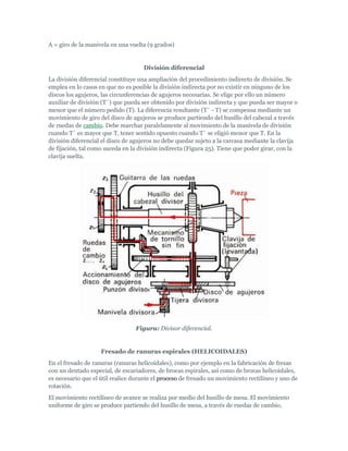 A = giro de la manivela en una vuelta (9 grados)


                                    División diferencial
La división diferencial constituye una ampliación del procedimiento indirecto de división. Se
emplea en lo casos en que no es posible la división indirecta por no existir en ninguno de los
discos los agujeros, las circunferencias de agujeros necesarias. Se elige por ello un número
auxiliar de división (T´) que pueda ser obtenido por división indirecta y que pueda ser mayor o
menor que el número pedido (T). La diferencia resultante (T´ - T) se compensa mediante un
movimiento de giro del disco de agujeros se produce partiendo del husillo del cabezal a través
de ruedas de cambio. Debe marchar paralelamente al movimiento de la manivela de división
cuando T´ es mayor que T, tener sentido opuesto cuando T´ se eligió menor que T. En la
división diferencial el disco de agujeros no debe quedar sujeto a la carcasa mediante la clavija
de fijación, tal como suceda en la división indirecta (Figura 25). Tiene que poder girar, con la
clavija suelta.




                                 Figura: Divisor diferencial.


                    Fresado de ranuras espirales (HELICOIDALES)
En el fresado de ranuras (ranuras helicoidales), como por ejemplo en la fabricación de fresas
con un dentado especial, de escariadores, de brocas espirales, así como de brocas helicoidales,
es necesario que el útil realice durante el proceso de fresado un movimiento rectilíneo y uno de
rotación.
El movimiento rectilíneo de avance se realiza por medio del husillo de mesa. El movimiento
uniforme de giro se produce partiendo del husillo de mesa, a través de ruedas de cambio,
 