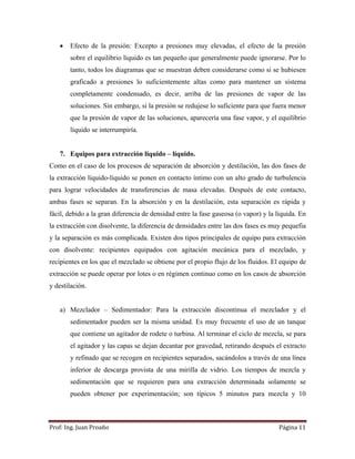Prof:	Ing.	Juan	Proaño	 Página	11	
 
 Efecto de la presión: Excepto a presiones muy elevadas, el efecto de la presión
sobre el equilibrio líquido es tan pequeño que generalmente puede ignorarse. Por lo
tanto, todos los diagramas que se muestran deben considerarse como si se hubiesen
graficado a presiones lo suficientemente altas como para mantener un sistema
completamente condensado, es decir, arriba de las presiones de vapor de las
soluciones. Sin embargo, si la presión se redujese lo suficiente para que fuera menor
que la presión de vapor de las soluciones, aparecería una fase vapor, y el equilibrio
líquido se interrumpiría.
7. Equipos para extracción liquido – líquido.
Como en el caso de los procesos de separación de absorción y destilación, las dos fases de
la extracción líquido-líquido se ponen en contacto íntimo con un alto grado de turbulencia
para lograr velocidades de transferencias de masa elevadas. Después de este contacto,
ambas fases se separan. En la absorción y en la destilación, esta separación es rápida y
fácil, debido a la gran diferencia de densidad entre la fase gaseosa (o vapor) y la líquida. En
la extracción con disolvente, la diferencia de densidades entre las dos fases es muy pequefia
y la separación es más complicada. Existen dos tipos principales de equipo para extracción
con disolvente: recipientes equipados con agitación mecánica para el mezclado, y
recipientes en los que el mezclado se obtiene por el propio flujo de los fluidos. El equipo de
extracción se puede operar por lotes o en régimen continuo como en los casos de absorción
y destilación.
a) Mezclador – Sedimentador: Para la extracción discontinua el mezclador y el
sedimentador pueden ser la misma unidad. Es muy frecuente el uso de un tanque
que contiene un agitador de rodete o turbina. Al terminar el ciclo de mezcla, se para
el agitador y las capas se dejan decantar por gravedad, retirando después el extracto
y refinado que se recogen en recipientes separados, sacándolos a través de una línea
inferior de descarga provista de una mirilla de vidrio. Los tiempos de mezcla y
sedimentación que se requieren para una extracción determinada solamente se
pueden obtener por experimentación; son típicos 5 minutos para mezcla y 10
 