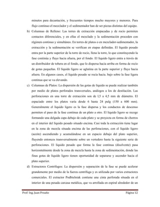 Prof:	Ing.	Juan	Proaño	 Página	12	
 
minutos para decantación, y frecuentes tiempos mucho mayores y menores. Para
flujo continuo el mezclador y el sedimentador han de ser piezas distintas del equipo.
b) Columnas de Relleno: Las torres de extracción empacadas y de rocío permiten
contactos diferenciales, y en ellas el mezclado y la sedimentación proceden con
régimen continuo y simultáneo. En torres de platos o en mezclador-sedimentador, la
extracción y la sedimentación se verifican en etapas definidas. El líquido pesado
entra por la parte superior de la torre de rocío, llena la torre, lo que constituyendo la
fase continúa y fluye hacia afuera, por el fondo. El líquido ligero entra a través de
un distribuidor de tobera en el fondo, que lo dispersa hacia arriba en forma de rocío
de gotas pequeñas. El líquido ligero se aglutina en la parte superior y fluye hacia
afuera. En algunos casos, el líquido pesado se rocía hacia. bajo sobre la fase ligera
continua que se va elevando.
c) Columnas de Platos: La dispersión de las gotas de líquido se puede realizar también
por medio de platos perforados transversales, análogos a los de destilación. Las
perforaciones en una torre de extracción son de l,5 a 4,5 mm de diámetro. El
espaciado entre los platos varía desde 6 hasta 24 pulg (150 a 600 mm).
Generalmente el líquido ligero es la fase dispersa y los conductos de descenso
permiten el paso de la fase continua de un plato a otro. El líquido ligero se recoge
formando una delgada capa debajo de cada plato y se proyecta en forma de chorros
en el interior del líquido pesado situado encima. Casi toda la extracción tiene lugar
en la zona de mezcla situada encima de las perforaciones, con el líquido ligero
(aceite) ascendiendo y acumulándose en un espacio debajo del plato superior,
fluyendo entonces transversalmente sobre un vertedero hasta la siguiente serie de
perforaciones. El líquido pesado que forma la fase continua (disolvente) pasa
horizontalmente desde la zona de mezcla hasta la zona de sedimentación, donde las
finas gotas de líquido ligero tienen oportunidad de separarse y ascender hacia el
plato superior.
d) Extractores Centrífugos: La dispersión y separación de la fase se puede acelerar
grandemente por medio de la fuerza centrífuga y es utilizada por varios extractores
comerciales. El extractor Podbielniak contiene una cinta perforada situada en el
interior de una pesada carcasa metálica, que va arrollada en espiral alrededor de un
 