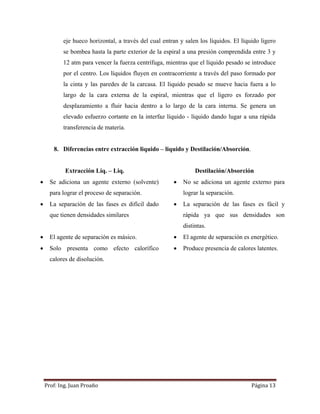 Prof:	Ing.	Juan	Proaño	 Página	13	
 
eje hueco horizontal, a través del cual entran y salen los líquidos. El líquido ligero
se bombea hasta la parte exterior de la espiral a una presión comprendida entre 3 y
12 atm para vencer la fuerza centrífuga, mientras que el líquido pesado se introduce
por el centro. Los líquidos fluyen en contracorriente a través del paso formado por
la cinta y las paredes de la carcasa. El líquido pesado se mueve hacia fuera a lo
largo de la cara externa de la espiral, mientras que el ligero es forzado por
desplazamiento a fluir hacia dentro a lo largo de la cara interna. Se genera un
elevado esfuerzo cortante en la interfaz líquido - líquido dando lugar a una rápida
transferencia de materia.
8. Diferencias entre extracción liquido – liquido y Destilación/Absorción.
Extracción Liq. – Liq. Destilación/Absorción
 Se adiciona un agente externo (solvente)
para lograr el proceso de separación.
 No se adiciona un agente externo para
lograr la separación.
 La separación de las fases es difícil dado
que tienen densidades similares
 La separación de las fases es fácil y
rápida ya que sus densidades son
distintas.
 El agente de separación es másico.  El agente de separación es energético.
 Solo presenta como efecto calorífico
calores de disolución.
 Produce presencia de calores latentes.
 