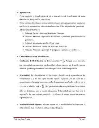 Prof:	Ing.	Juan	Proaño	 Página	4	
 
3. Aplicaciones.
 Como sustituto o complemento de otras operaciones de transferencia de masa
(Destilación, Evaporación, entre otras).
 Como sustituto de métodos químicos (Los métodos químicos consumen reactivos y
con frecuencia conducen a una costosa eliminación de los subproductos químicos).
 Aplicaciones industriales:
 Industria Farmacéutica: purificación de vitaminas.
 Industria Química: separación de olefinas y parafinas, procesamiento de
polímeros.
 Industria Metalúrgica: producción de cobre.
 Industria Alimentos: separación de aceites esenciales.
 Industria Petrolera: separación de compuestos aromáticos y alifáticos.
4. Características de un buen Solvente.
 Coeficiente de Distribución: se define como: , Aunque no es necesario
que este coeficiente sea mayor que la unidad, valores mayores son deseables, ya que
implican que se requiere menos disolvente para llevar a cabo la operación.
 Selectividad: La efectividad de un disolvente a los efectos de separación de los
componentes i, j de una cierta mezcla, vendrá expresada por el valor de la
concentración relativa de los mismos en las fases extracto y refinado, es decir, por el
valor de la relación: . Para que la separación sea posible esta selectividad
debe ser distinta de uno, y cuanto más distinta de la unidad sea, más fácil será la
separación. De este parámetro dependerá el número de etapas necesarias para una
separación dada.
 Insolubilidad del Solvente: mientras menor sea la solubilidad del solvente con el
diluyente más fácil resultara la operación de extracción.
 