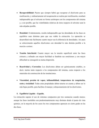 Prof:	Ing.	Juan	Proaño	 Página	5	
 
 Recuperabilidad: Puesto que siempre habrá que recuperar el disolvente para su
reutilización, y ordinariamente tal recuperación se realiza por rectificación, resultará
indispensable que el solvente no forme azeótropos con los componentes del sistema
y, a ser posible, que las volatilidades relativas de éstos respecto al solvente sean lo
más alejadas posible.
 Densidad: Evidentemente, resulta indispensable que las densidades de las fases en
equilibrio sean distintas para que sea viable la extracción. La operación se
desarrollará más fácilmente cuanto mayor sea la diferencia de densidades. Así pues
se seleccionarán aquellos disolventes con densidad lo más distinta posible a la
mezcla a extraer.
 Tensión Interfacial: Cuanto mayor sea la tensión superficial entre las fases
extracto y refinado con mayor facilidad se fundirán sus emulsiones y con mayor
dificultad se conseguirá su mutua dispersión.
 Reactividad y Corrosión: Los disolventes deben ser químicamente estables, es
decir, inertes tanto respecto a los componentes del sistema, como respecto a los
materiales de construcción de las instalaciones.
 Viscosidad, presión de vapor, inflamabilidad, temperatura de congelación,
costo y toxicidad: Todas estas propiedades deben tenerse en cuenta y deben ser lo
más bajas posible, para facilitar el manejo y almacenamiento de los disolventes.
5. Equilibrio Líquido – Líquido.
La extracción supone el uso de sistemas compuestos por tres sustancias cuando menos;
aunque las fases insolubles son predominantemente muy distintas desde el punto de vista
químico, en la mayoría de los casos los tres componentes aparecen en cierto grado en las
dos fases.
 