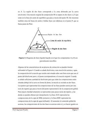 Prof:	Ing.	Juan	Proaño	 Página	7	
 
en A. La región de dos fases corresponde a la zona delineada por la curva
envolvente. Una mezcla original de composición M se separa en dos fases a y b que
están en la línea de unión de equilibrio que pasa a través del punto M. (Se muestran
también otras de líneas de unión.) Ambas fases son idénticas en el punto P, que se
llama punto de Plait.
Figura 3: Diagrama de fases liquido-líquido en el que los componentes A y B son
parcialmente miscibles.
Algunas de las características de un proceso de extracción se pueden ilustrar
utilizando la Figura 4. Cuando se añade disolvente a una mezcla de acetona y agua,
la composición de la mezcla que resulta está situada sobre una línea recta que une el
punto del disolvente puro y el punto correspondiente a la mezcla original. Cuando
se añade suficiente cantidad de disolvente para que todas las composiciones estén
situadas debajo de la curva en forma de domo, la mezcla se escinde en dos fases.
Los puntos que representan las composiciones de las fases pueden unirse por una
recta de reparto que pasa a través del punto representativo de la composición global.
Para mayor claridad solamente se representan unas pocas rectas de reparto, y las
demás se pueden obtener por interpolación. La línea ACE representa las
composiciones de la capa de MIK (extracto) y la línea BDE representa las
composiciones de la capa de agua (refinado). Al aumentar el contenido global de
acetona, las composiciones de las dos fases se acercan entre sí y se hacen iguales en
 