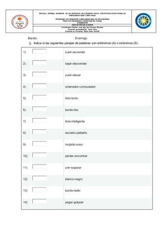ESCUELA NORMAL SUPERIOR DE VILLAVICENCIO EN CONVENIO CON EL CENTRO EDUCATIVO RURAL DE
VANGUARDIA SEDE CAIRO BAJO.
PROGRAMA DE FORMACIÓN COMPLEMENTARIA DE EDUCADORES
PRÁCTICA PEDAGÓGICA INVESTIGATIVA RURAL
III SEMESTRE
GUIA DE ESCUELA NUEVA
Coordinador Práctica rural: Mg. Saúl Romero Morales.
Docentes acompañantes: Javier Ríos.
Docentes en formación: María Arias Gordillo
Barato Enemigo
3. Indica si las siguientes parejas de palabras son antónimos (A) o sinónimos (S):
1) subir-ascender
2) bajar-descender
3) subir-elevar
4) ordenador-computador
5) listo-tonto
6) bonito-feo
7) lista-inteligente
8) escalón-peldaño
9) insípido-soso
10) perder-encontrar
11) unir-separar
12) blanco-negro
13) bonito-bello
14) pegar-golpear
 