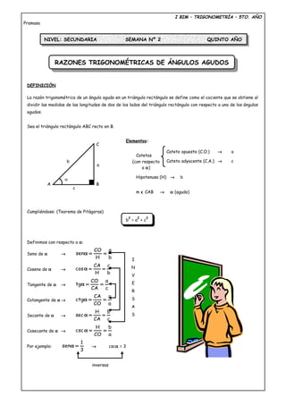 RAZONES TRIGONOMÉTRICAS DE ÁNGULOS AGUDOSRAZONES TRIGONOMÉTRICAS DE ÁNGULOS AGUDOS
I BIM – TRIGONOMETRÍA – 5TO. AÑO
Pramasa
DEFINICIÓN
La razón trigonométrica de un ángulo agudo en un triángulo rectángulo se define como el cociente que se obtiene al
dividir las medidas de las longitudes de dos de los lados del triángulo rectángulo con respecto a uno de los ángulos
agudos.
Sea el triángulo rectángulo ABC recto en B.
Elementos:
Catetos
Hipotenusa (H) → b
m ∢ CAB → α (agudo)
Cumpliéndose: (Teorema de Pitágoras)
b
2
= a
2
+ c
2
Definimos con respecto a α:
Seno de α →
b
a
H
CO
sen ==α
Coseno de α →
b
c
H
CA
cos ==α
Tangente de α →
c
a
CA
CO
tg ==α
Cotangente de α →
a
c
CO
CA
ctg ==α
Secante de α →
c
b
CA
H
sec ==α
Cosecante de α →
a
b
CO
H
csc ==α
Por ejemplo:
3
1
sen =α → cscα = 3
NIVEL: SECUNDARIA SEMANA Nº 2 QUINTO AÑO
Cateto opuesto (C.O.) → a
Cateto adyacente (C.A.) → c(con respecto
a α)
I
N
V
E
R
S
A
S
inversas
C
BA
b
a
c
α
 